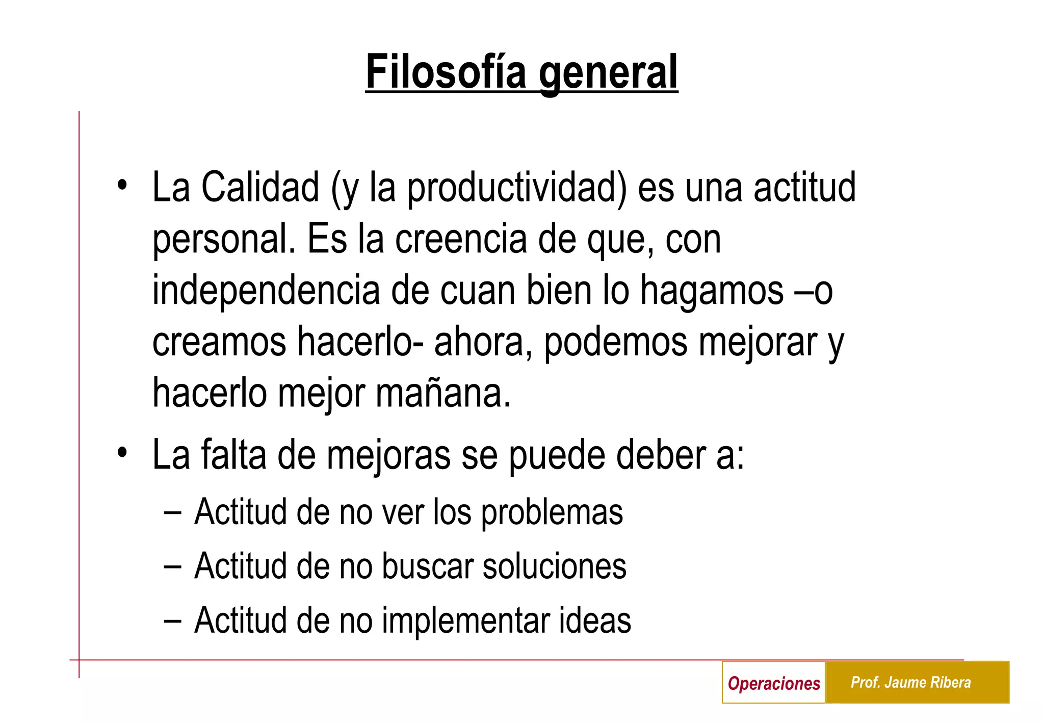 Filosofía general La Calidad (y la productividad) es una actitud personal. Es la creencia de que, con independencia de cuan bien lo hagamos –o creamos hacerlo- ahora, podemos mejorar y hacerlo mejor mañana. La falta de mejoras se puede deber a: Actitud de no ver los problemas Actitud de no buscar soluciones Actitud de no implementar ideas 