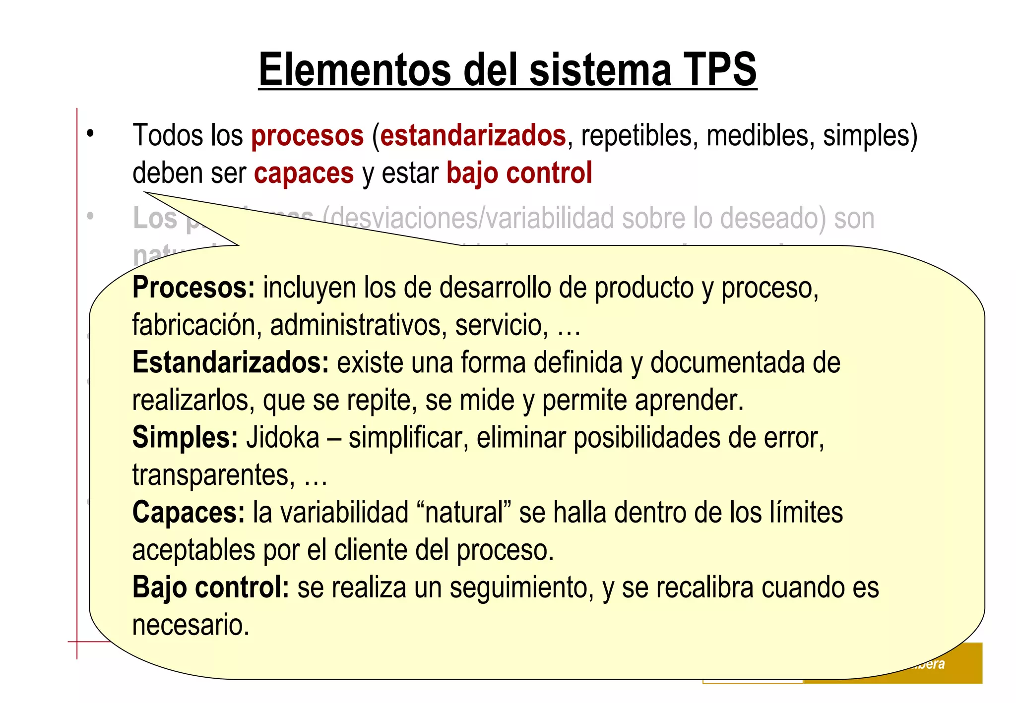Elementos del sistema TPS Todos los  procesos  ( estandarizados , repetibles, medibles, simples) deben ser  capaces  y estar  bajo control   Los problemas  (desviaciones/variabilidad sobre lo deseado) son  naturales  y generan oportunidades para  aprender y mejorar Diseñar el sistema para facilitar el aprendizaje, hacer visibles los problemas Cada actividad/tarea/función debe  añadir valor Heijunka  –  conectar toda la cadena  de valor desde los proveedores hasta los clientes, e intentar acercarse contínuamente al ritmo del  takt time   Desarrollar una  infraestructura  capaz de soportar el sistema – seleccionar pacientemente e invertir en habilidades y conocimientos del  personal Procesos:  incluyen los de desarrollo de producto y proceso, fabricación, administrativos, servicio, … Estandarizados:  existe una forma definida y documentada de realizarlos, que se repite, se mide y permite aprender.  Simples:  Jidoka – simplificar, eliminar posibilidades de error, transparentes, … Capaces:  la variabilidad “natural” se halla dentro de los límites aceptables por el cliente del proceso. Bajo control:  se realiza un seguimiento, y se recalibra cuando es necesario. 