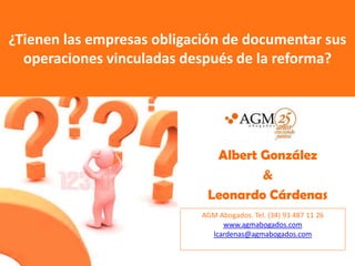 ¿Tienen las empresas obligación de documentar sus
  operaciones vinculadas después de la reforma?




                              Albert González
                                     &
                             Leonardo Cárdenas
                            AGM Abogados. Tel. (34) 93 487 11 26
                                 www.agmabogados.com
                              lcardenas@agmabogados.com
 