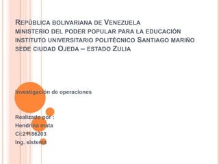 REPÚBLICA BOLIVARIANA DE VENEZUELA
MINISTERIO DEL PODER POPULAR PARA LA EDUCACIÓN
INSTITUTO UNIVERSITARIO POLITÉCNICO SANTIAGO MARIÑO
SEDE CIUDAD OJEDA – ESTADO ZULIA
Investigación de operaciones
Realizado por :
Hendrina mata
Ci:21186203
Ing. sistema
 
