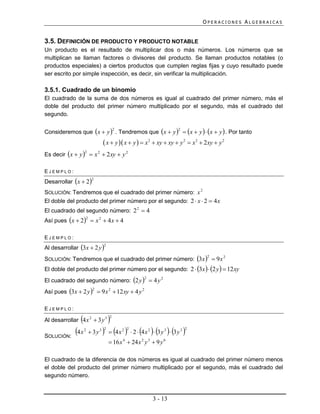 OPERACIONES ALGEBRAICAS


3.5. DEFINICIÓN DE PRODUCTO Y PRODUCTO NOTABLE
Un producto es el resultado de multiplicar dos o más números. Los números que se
multiplican se llaman factores o divisores del producto. Se llaman productos notables (o
productos especiales) a ciertos productos que cumplen reglas fijas y cuyo resultado puede
ser escrito por simple inspección, es decir, sin verificar la multiplicación.

3.5.1. Cuadrado de un binomio
El cuadrado de la suma de dos números es igual al cuadrado del primer número, más el
doble del producto del primer número multiplicado por el segundo, más el cuadrado del
segundo.


Consideremos que x  y  . Tendremos que x  y   x  y   x  y  . Por tanto
                                            2                               2


                                     x  y  x  y   x2  xy  xy  y 2  x2  2xy  y 2
Es decir x  y   x 2  2 xy  y 2
                    2




EJEMPLO:

Desarrollar x  2
                             2


SOLUCIÓN: Tendremos que el cuadrado del primer número: x 2
El doble del producto del primer número por el segundo: 2  x  2  4 x
El cuadrado del segundo número: 2 2  4
Así pues x  2  x 2  4 x  4
                        2




EJEMPLO:
Al desarrollar 3x  2 y 
                                    2


SOLUCIÓN: Tendremos que el cuadrado del primer número: 3x   9 x 2
                                                                                      2


El doble del producto del primer número por el segundo: 2  3x   2 y   12 xy
El cuadrado del segundo número: 2 y   4 y 2
                                                            2


Así pues 3x  2 y   9 x 2  12 xy  4 y 2
                             2




EJEMPLO:

                
Al desarrollar 4 x 2  3 y 3            
                                        2




SOLUCIÓN:
             4 x   2
                             3y3     4 x 
                                    2           2 2
                                                             
                                                       2  4x 2  3y 3  3y 3
                                                                                 2


                                         16 x 4  24 x 2 y 3  9 y 6

El cuadrado de la diferencia de dos números es igual al cuadrado del primer número menos
el doble del producto del primer número multiplicado por el segundo, más el cuadrado del
segundo número.



                                                                3 - 13
 