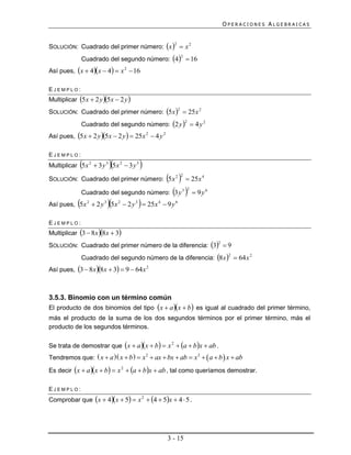OPERACIONES ALGEBRAICAS


SOLUCIÓN: Cuadrado del primer número: x   x 2
                                                     2


             Cuadrado del segundo número: 4  16
                                                             2


Así pues, x  4x  4  x 2  16

EJEMPLO:
Multiplicar 5x  2 y 5x  2 y 
SOLUCIÓN: Cuadrado del primer número: 5 x   25 x 2
                                                         2


             Cuadrado del segundo número: 2 y   4 y 2
                                                                 2


Así pues, 5x  2 y 5x  2 y   25x 2  4 y 2

EJEMPLO:
                          
Multiplicar 5x 2  3 y 3 5x 2  3 y 3    
                                           25x
SOLUCIÓN: Cuadrado del primer número: 5 x 2
                                                             2       4



           Cuadrado del segundo número: 3 y   9 y         3 2         6


Así pues, 5x  2 y 5x  2 y   25x  9 y
                2      3        2    3       4       6




EJEMPLO:
Multiplicar 3  8x 8x  3
SOLUCIÓN: Cuadrado del primer número de la diferencia: 3  9
                                                                             2


             Cuadrado del segundo número de la diferencia: 8 x   64 x 2
                                                                                  2


Así pues, 3  8x 8x  3  9  64 x 2



3.5.3. Binomio con un término común
El producto de dos binomios del tipo x  a x  b es igual al cuadrado del primer término,
más el producto de la suma de los dos segundos términos por el primer término, más el
producto de los segundos términos.


Se trata de demostrar que x  a x  b  x 2  a  bx  ab .
Tendremos que:  x  a  x  b   x 2  ax  bx  ab  x 2   a  b  x  ab

Es decir x  a x  b  x 2  a  bx  ab , tal como queríamos demostrar.

EJEMPLO:
Comprobar que x  4x  5  x 2  4  5x  4  5 .




                                                   3 - 15
 