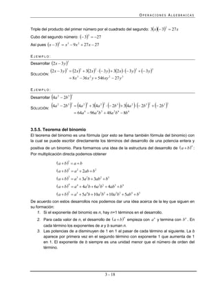 OPERACIONES ALGEBRAICAS


Triple del producto del primer número por el cuadrado del segundo: 3x  3  27 x
                                                                                                      2


Cubo del segundo número:  3  27
                                                3


Así pues x  3  x 3  9 x 2  27 x  27
                   3




EJEMPLO:
Desarrollar 2 x  3 y 
                           3


            2 x  3 y 3  2 x 3  32 x 2   3 y   32 x    3 y 2   3 y 3
SOLUCIÓN:
                                8 x 3  36 x 2 y  546 xy 2  27 y 3

EJEMPLO:

             
Desarrollar 4a 2  2b 3         
                                3




SOLUCIÓN:
             4a   2
                        2b 3     4a 
                                3         2 3
                                                 34a 2    2b 3   34a 2   2b 3    2b 3 
                                                          2                               2               3


                                     64a 6  96a 4 b 3  48a 2 b 6  8b 6


3.5.5. Teorema del binomio
El teorema del binomio es una fórmula (por esto se llama también fórmula del binomio) con
la cual se puede escribir directamente los términos del desarrollo de una potencia entera y
positiva de un binomio. Para formarnos una idea de la estructura del desarrollo de  a  b  :
                                                                                                              n


Por multiplicación directa podemos obtener

                 a  b 1  a  b
                 a  b 2  a 2  2ab  b2
                 a  b 3  a3  3a 2b  3ab2  b3
                 a  b 4  a 4  4a3b  6a 2b2  4ab3  b4
                 a  b 5  a5  5a 4b  10a3b2  10a 2b3  5ab4  b5
De acuerdo con estos desarrollos nos podemos dar una idea acerca de la ley que siguen en
su formación:
    1. Si el exponente del binomio es n, hay n+1 términos en el desarrollo.
    2. Para cada valor de n, el desarrollo de  a  b  empieza con a n y termina con b n . En
                                                                        n


       cada término los exponentes de a y b suman n.
    3. Las potencias de a disminuyen de 1 en 1 al pasar de cada término al siguiente. La b
       aparece por primera vez en el segundo término con exponente 1 que aumenta de 1
       en 1. El exponente de b siempre es una unidad menor que el número de orden del
       término.




                                                              3 - 18
 