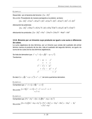 OPERACIONES ALGEBRAICAS


EJEMPLO:

Desarrollar por el teorema del binomio:  3a  2b 
                                                                             4


SOLUCIÓN: Procediendo de manera semejante a la anterior, se tiene:
          3a  2b          1 3a   4  3a   2b   6  3a   2b   4 3a   2b   1 2b 
                       4             4          3       1          2       2         1       3           4



efectuando las potencias:
           3a  2b         181a 4   4  27a3   2b   6  9a 2  4b2   4 3a   8b3   116b4 
                        4




efectuando los productos:  3a  2b   81a 4  216a3b  216a 2b2  96ab3  16b4
                                                       4




3.5.6. Binomio por un trinomio cuyo producto es igual a una suma o diferencia
de cubos.
La suma algebraica de dos términos, por un trinomio que consta del cuadrado del primer
término menos el producto de los dos, más el cuadrado del segundo término, es igual a la
suma de los cubos de los dos términos algebraicos.

Se trata de demostrar que x 3  y 3  x  y  x 2  xy  y 2 .                       
Tendremos:
                                                  x 2  xy                      y2
                                                        x                       y
                                                  x3  x 2 y                xy 2
                                                            x 2 y  xy 2  y 3
                                                  x3                                   y3

                                         
Es decir x  y  x 2  xy  y 2  x 3  y 3 , tal como queríamos demostrar.

EJEMPLO:
Comprobar que x 3  1  x  1 x 2  x  1                    
                    2
                               3    2
                                      
SOLUCIÓN:  x  1 x  x  1  x3  x  x  x  x  1
                                             2


                                           x 1

EJEMPLO:
                                                            
Comprobar que 27 x 3  8 y 3  3x  2 y  9 x 2  6 xy  4 y 2                        
SOLUCIÓN:
              3x  2 y   9 x 2  6 xy  4 y 2   27 x3  18x 2 y                  12xy 2  18x 2 y  12xy 2  8y 3
                                                             27 x3  8 y 3




                                                                    3 - 20
 
