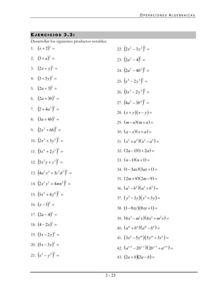 OPERACIONES ALGEBRAICAS




EJERCICIOS 3.3:
Desarrollar los siguientes productos notables:
1.   x  22                                                    
                                                             22. 2 x 2  3 y 2          2
                                                                                             

2.   3  a 2                                                   
                                                             23. 2a 2  4   2



3.   2 x  y 2                                                 
                                                             24. 2a 3  4b 2            2
                                                                                             
4.   3  5 y 2                                                 
                                                             25. x 4  2y 3      2
                                                                                         
5.   2a  3       2
                        
                                                                  
                                                             26. 3x 3  2 y 2           2
                                                                                             
6.   2a  3b          2
                            
                                                                  
                                                             27. 4a 5  3b 4         2
                                                                                             
7.   2  4a      2 2
                            
                                                             28.  x  y  x  y  
8.   3a  4b          2
                            
                                                             29.  m  n  m  n  
9.   2x   3
                6b        2
                                                            30.  a  x  x  a  

     
10. 2 x 3  3 y 2              2
                                                            31.  x2  a 2  x2  a 2  

     
11. 3x 4  2 y 3               2
                                                            32.  2a  11  2a  

     
12. 3x 2 y  z 3               2
                                                            33.  n  1 n  1 

                                                             34. 1  3ax  3ax  1 
     
13. 4a 2 y 3  3c 2 d 3                    2
                                                
                                                             35.  2m  9  2m  9  
     
14. 2 x y  4mn
           2   3                    3 2
                                               
                                                             36.  a3  b2  a3  b2  
     
15. 3x 5  4 y 6               2
                                    
                                                             37.  y 2  3 y  y 2  3 y  
16. x  3 
                2

                                                             38. 1  8xy 8xy  1 
17. 2a  4 
                    2

                                                             39.  6 x2  m2 x  6 x2  m2 x  
18. 4  2 x  
                    2

                                                             40.  a m  bn  a m  bn  
19. 3x  2 y  
                        2

                                                             41.  3x a  5 y m  5 y m  3xa  
20. 5x  3 y  
                        2

                                                             42.  a x1  2b x1  2b x1  a x1  
     
21. x 2  y 2          2
                                                            43. 2a  b2a  b 



                                                    3 - 23
 