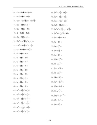 OPERACIONES ALGEBRAICAS


44. 2 x  3 y 2 x  3 y                                                
                                                             69. x 5  4 x 5  6               
45. 4  2a 4  2a                                       70. x   6
                                                                           4x         6
                                                                                              8 

                           
46. 2m 2  3n 2 2m 2  3n 2                                71. xy  3xy  2 

47. 3x  23x  2                                        72. ab  4ab  6 

48. 2 x  42 x  4                                                            
                                                             73. x 2 y 2  2 x 2 y 2  5 
49. 2  4 y 2  4 y                                     74. a b  5a b  4 
                                                                      3                      3



50. 3x  53x  5                                        75. a  3a  6 
                       
51. 2 x 3  y 2 2 x 3  y 2                                76. a  2 
                                                                             3



52.   2x      2
                    3x 2 x    2
                                      3x                  77. x  1 
                                                                            3


53. 3  4ab3  4ab 
                                                             78. m  3 
                                                                                3


54. x  3x  4 
                                                             79. n  4 
                                                                            3


55. a  5a  2 
                                                             80. 2x  1 
                                                                                 3

56. a  3a  8 
                                                             81. 1  3 y  
                                                                                 3

57. x  2x  3 

58. a  6a  2 
                                                                 
                                                             82. 2  y 2           3
                                                                                         

                                                             83. 1  2n 
                                                                                 3
59. a  4a  5 

60. a  1a  4                                          84. 4n  3 
                                                                                 3




61. a  2a  3                                              
                                                             85. a 2  2b             3



62. x  7x  8                                          86. 2 x  3 y  
                                                                                         3



                 
63. x 2  3 x 2  4                                            
                                                             87. 1  a 2       3
                                                                                        
64.   a   2
                3a  5 
                        2
                                                                 
                                                             88. 3a 3  2 y 3                   3
                                                                                                     
65.   x   2
                2x  7 
                        2
                                                             89. 5  2 x  
                                                                                 3


66.   x   3
                5x  4 
                        3

                                                             90. x  5 
                                                                            3


67.   a   3
                15a  4 
                            3



68.   x   4
                3x  2 
                        4




                                                    3 - 24
 