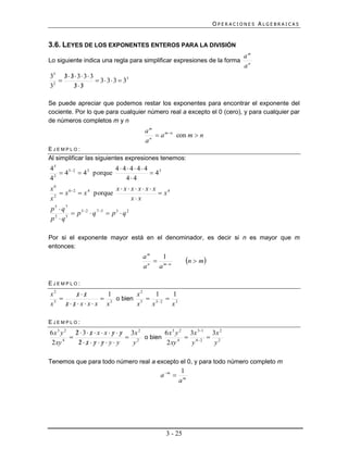 OPERACIONES ALGEBRAICAS


3.6. LEYES DE LOS EXPONENTES ENTEROS PARA LA DIVISIÓN
                                                                          am
Lo siguiente indica una regla para simplificar expresiones de la forma
                                                                          an
35 3  3  3  3  3
       
                     3  3  3  33
3 2
          33
           

Se puede apreciar que podemos restar los exponentes para encontrar el exponente del
cociente. Por lo que para cualquier número real a excepto el 0 (cero), y para cualquier par
de números completos m y n
                                        am
                                            a mn con m  n
                                        an
EJEMPLO:
Al simplificar las siguientes expresiones tenemos:
45                       44444
     4 52  4 3 porque            43
4 2
                            44
x6                       xxxxxx
     x 62  x 4 porque              x4
x 2
                             xx
p5  q7
         p 5 2  q 7 5  p 3  q 2
p q
 2    5




Por si el exponente mayor está en el denominador, es decir si n es mayor que m
entonces:
                                        am
                                          n
                                               1
                                             mn       n  m
                                        a    a

EJEMPLO:
x2        xx
               1       x2    1    1
               3 o bien 5  52  3
x 5
      xxxxx x
                        x  x     x

EJEMPLO:
           
6 x 3 y 2 2  3  x  x  x  y  y 3x 2
                                            6 x 3 y 2 3x 31 3x 2
                                        o bien           4 2  2
 2 xy 4         
             2 x y  y y y       y2          2 xy 4    y      y

Tenemos que para todo número real a excepto el 0, y para todo número completo m
                                                       1
                                             a m 
                                                      am




                                               3 - 25
 
