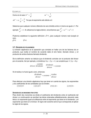 OPERACIONES ALGEBRAICAS


EJEMPLO:
                           1                              1
Como en el caso: 4  2                          m 3 
                           42                             m3
              1 a
ab 1  a        Ya que el exponente solo afecta a b
              b1 b

Sabemos que cualquier número diferente de cero dividido entre sí mismo es igual a 1. Por
       a2                                                       a2
ejemplo 2  1 . Si utilizamos la regla anterior, encontramos que 2  a 22  a 0  1
       a                                                        a

Podemos establecer la siguiente definición: a0=1, para cualquier número real excepto el
cero.
p0=1        30=1



3.7. DIVISIÓN DE POLINOMIOS
La división algebraica es la operación que consiste en hallar uno de los factores de un
producto, que recibe el nombre de cociente dado el otro factor, llamado divisor, y el
producto de ambos factores llamado dividendo.

De la definición anterior se deduce que el dividendo coincide con el producto del divisor
por el cociente. Así por ejemplo, si dividimos 8xy  2 xy  4 , se cumplirá que 4  2 xy  8xy
                                     cociente      dividendo
                           divisor dividendo                  cociente
                                                    divisor

Si el residuo no fuera igual a cero, entonces:
                                 dividendo              residuo
                                            cociente 
                                  divisor               divisor

Para efectuar una división algebraica hay que tener en cuenta los signos, los exponentes
y los coeficientes de las cantidades que se dividen.
       (+)÷(+)=+               (–)÷(–)=+             (+)÷(–)=–            (–)÷(+)=–



DIVISIÓN DE UN MONOMIO POR OTRO
Para dividir dos monomios se divide el coeficiente del dividiendo entre el coeficiente del
divisor y a continuación se escriben las letras ordenadas alfabéticamente, elevando cada
letra a un exponente igual a la diferencia entre el exponente que tiene en el dividendo y el
exponente que tiene en el divisor. El signo del cociente será el que corresponda al aplicar
la regla de los signos.




                                                3 - 26
 