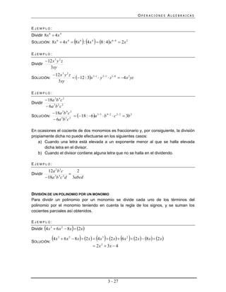 OPERACIONES ALGEBRAICAS


EJEMPLO:
Dividir 8x 6  4 x 4
                                        
SOLUCIÓN: 8x 6  4 x 4  8x 6 : 4 x 4  8 : 4x 64  2 x 2

EJEMPLO:
         12 x 3 y 2 z
Dividir
           3xy
                12 x 3 y 2 z
SOLUCIÓN:                       12 : 3x 31  y 21  z 10  4 x 2 yz
                  3xy

EJEMPLO:
           18a 3b 4 c 2
Dividir
           6a 3 b 2 c 2
                18a 3b 4 c 2
SOLUCIÓN:                       18 : 6a 33  b 42  c 22  3b 2
                6a 3 b 2 c 2

En ocasiones el cociente de dos monomios es fraccionario y, por consiguiente, la división
propiamente dicha no puede efectuarse en los siguientes casos:
   a) Cuando una letra está elevada a un exponente menor al que se halla elevada
       dicha letra en el divisor.
   b) Cuando el divisor contiene alguna letra que no se halla en el dividendo.

EJEMPLO:
            12a 2 b 3 c   2
Dividir                 
           18a b c d 3abcd
               3 4 2




DIVISIÓN DE UN POLINOMIO POR UN MONOMIO
Para dividir un polinomio por un monomio se divide cada uno de los términos del
polinomio por el monomio teniendo en cuenta la regla de los signos, y se suman los
cocientes parciales así obtenidos.

EJEMPLO:
                                 
Dividir 4 x 3  6 x 2  8x  2 x 


SOLUCIÓN:
               4 x   3
                                                                   
                           6 x 2  8 x  2 x   4 x 3  2 x   6 x 2  2 x   8 x   2 x 
                                                  2 x 2  3x  4




                                                           3 - 27
 
