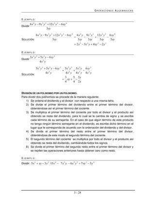 OPERACIONES ALGEBRAICAS


EJEMPLO:
          6 x 4 y  9 x 3 y 2  12 x 2 y 3  6 xy 4
Dividir
                             3xy

          6 x 4 y  9 x 3 y 2  12 x 2 y 3  6 xy 4 6 x 4 y 9 x 3 y 2 12 x 2 y 3 6 xy 4
                                                                             
SOLUCIÓN:                    3xy                     3xy     3xy        3xy       3xy
                                                       2 x 3  3x 2 y  4 xy 2  2 y 3

EJEMPLO:
          3x 3 y 2  5 x 2 y  6 xy 2
Dividir
                    4x 2 y

          3x 3 y 2  5 x 2 y  6 xy 2 3x 3 y 2 5 x 2 y 6 xy 2
                                                    
                    4x 2 y             4x 2 y 4x 2 y 4x 2 y
SOLUCIÓN:
                                       3      5 3y
                                      xy  
                                       4      4 2x


DIVISIÓN DE UN POLINOMIO POR UN POLINOMIO.
Para dividir dos polinomios se procede de la manera siguiente:
    1) Se ordena el dividendo y el divisor con respecto a una misma letra.
    2) Se divide el primer término del dividendo entre el primer término del divisor,
       obteniéndose así el primer término del cociente
    3) Se multiplica el primer término del cociente por todo el divisor y el producto así
       obtenido se resta del dividendo, para lo cual se le cambia de signo y se escribe
       cada término de su semejante. En el caso de que algún término de este producto
       no tenga ningún término semejante en el dividendo, es escribe dicho término en el
       lugar que le corresponda de acuerdo con la ordenación del dividendo y del divisor.
    4) Se divide el primer término del resto entre el primer término del divisor,
       obteniéndose de este modo el segundo término del cociente.
    5) El segundo término del cociente se multiplica por todo el divisor y el producto así
       obtenido se resta del dividendo, cambiándole todos los signos.
    6) Se divide el primer término del segundo resto entre el primer término del divisor y
       se repiten las operaciones anteriores hasta obtener cero como resto.

EJEMPLO:

Dividir: 5 x 2  xy  3 y 2 15 x 4  7 x 3 y  6 x 2 y 2  7 xy 3  3 y 4




                                                      3 - 28
 