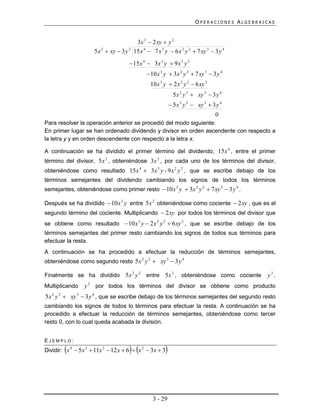 OPERACIONES ALGEBRAICAS


                                         3x 2  2 xy  y 2
                     5 x 2  xy  3 y 2 15 x 4  7 x 3 y  6 x 2 y 2  7 xy 3  3 y 4
                                       15 x 4  3 x 3 y  9 x 2 y 2
                                               10 x 3 y  3 x 2 y 2  7 xy 3  3 y 4
                                                10 x 3 y  2 x 2 y 2  6 xy 3
                                                              5 x 2 y 2  xy 3  3 y 4
                                                             5 x 2 y 2  xy 3  3 y 4
                                                                                  0
Para resolver la operación anterior se procedió del modo siguiente:
En primer lugar se han ordenado dividendo y divisor en orden ascendente con respecto a
la letra y y en orden descendente con respecto a la letra x.

A continuación se ha dividido el primer término del dividendo, 15x 4 , entre el primer
término del divisor, 5x 2 , obteniéndose 3x 2 , por cada uno de los términos del divisor,
obteniéndose como resultado 15x 4  3x 3 y - 9 x 2 y 2 , que se escribe debajo de los
términos semejantes del dividendo cambiando los signos de todos los términos
semejantes, obteniéndose como primer resto  10 x 3 y  3x 2 y 2  7 xy 3  3 y 4 .

Después se ha dividido  10 x 3 y entre 5x 2 obteniéndose como cociente  2 xy , que es el
segundo término del cociente. Multiplicando  2 xy por todos los términos del divisor que
se obtiene como resultado  10 x 3 y  2 x 2 y 2  6 xy 3 , que se escribe debajo de los
términos semejantes del primer resto cambiando los signos de todos sus términos para
efectuar la resta.
A continuación se ha procedido a efectuar la reducción de términos semejantes,
obteniéndose como segundo resto 5x 2 y 2  xy 3  3 y 4

Finalmente se ha dividido 5 x 2 y 2           entre 5x 2 , obteniéndose como cociente         y2 .
Multiplicando    y 2 por todos los términos del divisor se obtiene como producto
5x 2 y 2  xy 3  3 y 4 , que se escribe debajo de los términos semejantes del segundo resto
cambiando los signos de todos lo términos para efectuar la resta. A continuación se ha
procedido a efectuar la reducción de términos semejantes, obteniéndose como tercer
resto 0, con lo cual queda acabada la división.


EJEMPLO:
                                      
Dividir: x 4  5x 3  11x 2  12 x  6  x 2  3x  3   



                                                 3 - 29
 