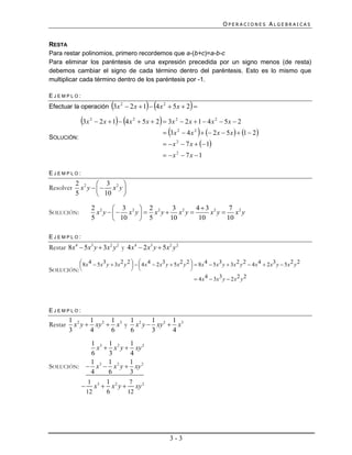 OPERACIONES ALGEBRAICAS


RESTA
Para restar polinomios, primero recordemos que a-(b+c)=a-b-c
Para eliminar los paréntesis de una expresión precedida por un signo menos (de resta)
debemos cambiar el signo de cada término dentro del paréntesis. Esto es lo mismo que
multiplicar cada término dentro de los paréntesis por -1.

EJEMPLO:
                                                 
Efectuar la operación 3x 2  2 x  1  4 x 2  5x  2                  
                3x   2
                                                      
                           2 x  1  4 x 2  5 x  2  3x 2  2 x  1  4 x 2  5 x  2

SOLUCIÓN:
                                                                           
                                                             3x 2  4 x 2   2 x  5 x   1  2
                                                              x 2  7 x   1
                                                             x 2  7x 1

EJEMPLO:
             2 2  3 2 
Resolver       x y  x y
             5       10  

                      2 2  3 2  2 2           3      43 2     7
SOLUCIÓN:               x y    x y   x y  x2 y      x y  x2 y
                      5        10     5      10       10      10

EJEMPLO:
Restar 8x4  5x3 y  3x2 y 2 y 4 x4  2 x3 y  5x2 y 2

           8 x 4  5 x3 y  3x 2 y 2    4 x 4  2 x3 y  5 x 2 y 2   8 x 4  5 x3 y  3x 2 y 2  4 x 4  2 x3 y  5 x 2 y 2
                                                                    
SOLUCIÓN:                                                           
                                                                          4 x 4  3x3 y  2 x 2 y 2




EJEMPLO:
          1 2    1      1    1       1      1
Restar      x y  xy 2  x3 y x 2 y  xy 2  x3
          3      4      6    6       3      4
             1 3 1 2      1
               x  x y  xy 2
             6     3      4
            1      1      1
SOLUCIÓN:  x 3  x 2 y  xy 2
             4     6      3
           1      1       7
          x3  x 2 y  xy 2
          12      6      12




                                                               3-3
 