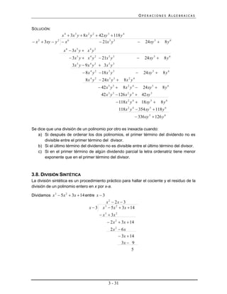 OPERACIONES ALGEBRAICAS


SOLUCIÓN:
                   x 4  3 x 3 y  8 x 2 y 2  42 xy 3  118 y 4
 x 2  3 xy  y 2  x 6                        21x 3 y 3                        24 xy 5     8y6
                     x 6  3x 5 y  x 4 y 2
                          3 x 5 y  x 4 y 2  21x 3 y 3                          24 xy 5     8y6
                           3x 5 y  9 x 4 y 2  3x 3 y 3
                                   8 x 4 y 2  18 x 3 y 3                       24 xy 5     8y6
                                    8 x 4 y 2  24 x 3 y 3       8x 2 y 4
                                               42 x 3 y 3      8x 2 y 4        24 xy 5     8y6
                                                42 x 3 y 3  126 x 2 y 4  42 xy 5
                                                              118 x 2 y 4  18 xy 5          8y6
                                                               118 x 2 y 4  354 xy 5  118 y 6
                                                                              336 xy 5  126 y 6

Se dice que una división de un polinomio por otro es inexacta cuando:
   a) Si después de ordenar los dos polinomios, el primer término del dividendo no es
       divisible entre el primer término del divisor.
   b) Si el último término del dividendo no es divisible entre el último término del divisor.
   c) Si en el primer término de algún dividendo parcial la letra ordenatriz tiene menor
       exponente que en el primer término del divisor.



3.8. DIVISIÓN SINTÉTICA
La división sintética es un procedimiento práctico para hallar el cociente y el residuo de la
división de un polinomio entero en x por x-a.

Dividamos x 3  5x 2  3x  14 entre x  3
                                                    x 2  2x  3
                                       x3       x 3  5 x 2  3 x  14
                                               x 3  3x 2
                                                     2 x 2  3 x  14
                                                       2x 2  6x
                                                             3 x  14
                                                              3x  9
                                                                     5




                                                     3 - 31
 