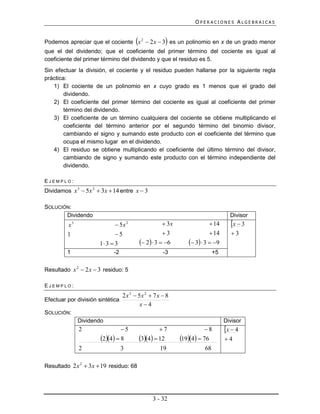 OPERACIONES ALGEBRAICAS


                                                      
Podemos apreciar que el cociente x 2  2 x  3 es un polinomio en x de un grado menor
que el del dividendo; que el coeficiente del primer término del cociente es igual al
coeficiente del primer término del dividendo y que el residuo es 5.
Sin efectuar la división, el cociente y el residuo pueden hallarse por la siguiente regla
práctica:
   1) El cociente de un polinomio en x cuyo grado es 1 menos que el grado del
        dividendo.
   2) El coeficiente del primer término del cociente es igual al coeficiente del primer
        término del dividendo.
   3) El coeficiente de un término cualquiera del cociente se obtiene multiplicando el
        coeficiente del término anterior por el segundo término del binomio divisor,
        cambiando el signo y sumando este producto con el coeficiente del término que
        ocupa el mismo lugar en el dividendo.
   4) El residuo se obtiene multiplicando el coeficiente del último término del divisor,
        cambiando de signo y sumando este producto con el término independiente del
        dividendo.

EJEMPLO:
Dividamos x 3  5x 2  3x  14 entre x  3

SOLUCIÓN:
       Dividendo                                                                    Divisor
          x3                    5x 2                   3x                 14     x  3
          1                    5                      3                   14      3
                        1 3  3             2  3  6        3  3  9
         1                    -2                      -3                     +5


Resultado x 2  2 x  3 residuo: 5

EJEMPLO:
                                2 x 3  5x 2  7 x  8
Efectuar por división sintética
                                         x4
SOLUCIÓN:
               Dividendo                                                          Divisor
               2                 5                  7                  8       x  4
                        24  8          34  12       194  76        4
               2                   3                 19                 68

Resultado 2 x 2  3x  19 residuo: 68




                                                  3 - 32
 