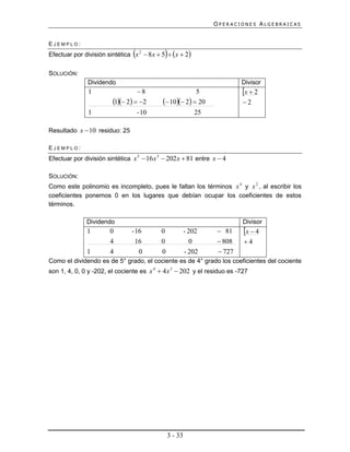 OPERACIONES ALGEBRAICAS


EJEMPLO:
                                            
Efectuar por división sintética x 2  8x  5  x  2

SOLUCIÓN:
               Dividendo                                                 Divisor
               1                  8                     5               x  2
                        1 2  2        10 2  20              2
               1                    - 10                   25

Resultado x  10 residuo: 25

EJEMPLO:
Efectuar por división sintética x 5  16 x 3  202 x  81 entre x  4

SOLUCIÓN:
Como este polinomio es incompleto, pues le faltan los términos x 4 y x 2 , al escribir los
coeficientes ponemos 0 en los lugares que debían ocupar los coeficientes de estos
términos.

              Dividendo                                                   Divisor
              1        0        - 16       0            - 202     81     x  4
                       4          16       0              0       808    4
              1        4           0       0            - 202     727
Como el dividendo es de 5° grado, el cociente es de 4° grado los coeficientes del cociente
son 1, 4, 0, 0 y -202, el cociente es x 4  4 x 3  202 y el residuo es -727




                                               3 - 33
 