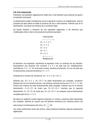 OPERACIONES ALGEBRAICAS


3.9. FACTORIZACIÓN
Factorizar una expresión algebraica es hallar dos o más factores cuyo producto es igual a
la expresión propuesta.

La factorización puede considerarse como la operación inversa a la multiplicación, pues el
propósito de ésta última es hallar el producto de dos o más factores; mientras que en la
factorización, se buscan los factores de un producto dado.

Se llaman factores o divisores de una expresión algebraica, a los términos que
multiplicados entre sí dan como producto la primera expresión.

                                        Factorización
                                                
                                    24  2  2  2  3
                                    24  2  3  4
                                    24  4  6
                                    24  8  3
                                    24  12  2
                                           
                                       Multiplicación

Al factorizar una expresión, escribimos la expresión como un producto de sus factores.
Supongamos que tenemos dos números 3 y 5 y se pide que los multipliquemos,
escribiremos 3  5  15 . En el proceso inverso, tenemos el producto 15 y se nos pide que
lo factoricemos; entonces tendremos 15  3  5

Al factorizar el número 20, tendremos 20  4  5 o 20  10  2 .

Advierte que 20  4  5 y 20  10  2 no están factorizados por completo. Contienen
factores que no son números primos. Los primeros números primos son 2, 3, 5, 7, 11, etc.
Puesto que ninguna de esas factorizaciones está completa, notamos que en la primera
factorización   4  2  2 , de modo que 20  2  2  5 mientras que la segunda
factorización 10  2  5 , de modo que 20  2  5  2 , en cualquier caso la factorización
completa para 20 es 2  2  5 .

De ahora en adelante cuando digamos factorizar un número, queremos decir factorizarlo
por completo. Además se supone que los factores numéricos son números primos. De
                                              1
esta manera no factorizamos 20 como 20          80 .
                                              4
Con estos preliminares fuera del camino, ahora podemos factorizar algunas expresiones
algebraicas.



                                            3 - 34
 