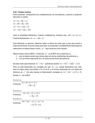 OPERACIONES ALGEBRAICAS


3.9.1. Factor común.
Para comenzar, comparemos las multiplicaciones con los factores y veamos si podemos
descubrir un patrón.

4 x  4 y  4x  y 
5a  10b  5a  2b 
2 x 2  6 x  2 xx  3
3a 2  6ab  3aa  2b 

Usan la propiedad distributiva. Cuando multiplicamos, tenemos que: ab  c   ab  ac .
Cuando factorizamos ab  ac  ab  c  .

Para factorizar un binomio, debemos hallar un factor (en este caso a) que sea común a
todos los términos. El primer paso para tener una expresión completamente factorizada es
seleccionar el máximo factor común, ax n . Aquí tenemos como hacerlo:


Máximo factor común (MFC).- El término ax n , es el MFC de un polinomio sí:
   1. a es el máximo entero que divide cada uno de los coeficientes del polinomio, y
   2. n es el mínimo exponente de x en todos los términos del polinomio.

                                                                                   
De este modo para factorizar 6 x 3  18x 2 , podríamos escribir 6 x 3  18x 2  3x 2 x 2  6 x   
Pero no está factorizado por completo por que 2 x 2  6 x puede factorizarse aún más.
Aquí el mayor entero que divide a 16 y 8 es 6, y el mínimo exponente de x en todos los
términos es x 2 . De esta manera la factorización completa es 6 x 3  18x 2  6 x 2 x  3 .
Donde 6x 2 es el MFC.

EJEMPLO:
             8 x  24  8  x  8  3
Factorizar
                       8x  3

EJEMPLO:
              6 y  12  6  y  6  2
Factorizar
                         6 y  2
EJEMPLO:
             10 x 2 25 x 3  5 x 2 2  5 x 2  5 x
Factorizar
                             5 x 2  5 x 
                                   2




                                                       3 - 35
 