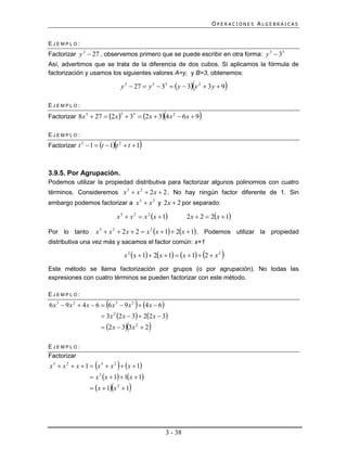 OPERACIONES ALGEBRAICAS


EJEMPLO:
Factorizar y 3  27 , observemos primero que se puede escribir en otra forma: y 3  33
Así, advertimos que se trata de la diferencia de dos cubos. Si aplicamos la fórmula de
factorización y usamos los siguientes valores A=y, y B=3, obtenemos:

                                                                             
                                            y 3  27  y 3  33   y  3 y 2  3 y  9         
EJEMPLO:
Factorizar 8x 3  27  2 x   33  2 x  3 4 x 2  6 x  9
                                            3
                                                                                
EJEMPLO:
                                    
Factorizar t 3  1  t  1 t 2  t  1                  

3.9.5. Por Agrupación.
Podemos utilizar la propiedad distributiva para factorizar algunos polinomios con cuatro
términos. Consideremos x 3  x 2  2 x  2 . No hay ningún factor diferente de 1. Sin
embargo podemos factorizar a x 3  x 2 y 2 x  2 por separado:

                                        x 3  x 2  x 2 x  1            2 x  2  2x  1

Por lo tanto        x 3  x 2  2 x  2  x 2 x  1  2x  1 . Podemos utilizar la propiedad
distributiva una vez más y sacamos el factor común: x+1

                                                                                     
                                                x 2 x  1  2x  1  x  1  2  x 2   
Este método se llama factorización por grupos (o por agrupación). No todas las
expresiones con cuatro términos se pueden factorizar con este método.

EJEMPLO:
                            
6 x 3  9 x 2  4 x  6  6 x 3  9 x 2  4 x  6   
                         3x 2 x  3  22 x  3
                                2


                         2 x  3 3x 2  2                 
EJEMPLO:
Factorizar
                    
x 3  x 2  x  1  x 3  x 2  x  1 
                   x x  1  1x  1
                        2


                                
                   x  1 x 2  1               



                                                                  3 - 38
 