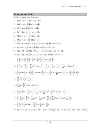 OPERACIONES ALGEBRAICAS



EJERCICIOS 3.1:
Resolver los ejercicios siguientes:
1.-    2 y  y  1  6 y  2 y  1 
             2                 2



2.-    4x  3x  1  5x  x  1 
             2                  2



3.-    z  4z  1  2z  z  1 
         2                  2



4.-    y  3 y  5  y  4 y  3 
         2                 2



5.-    2xy  6xy  x  2xy  x 
                 2



6.-    5ax  3ax  4  2ax  3 
                 2                  2



7.-    2x  y  z   x  2 y  z   x  y  2z   x  3 y  4z  
8.-    a  b  c  a  b  c  a  b  c  a  b  c 
9.-    2g  3h  k   2g  3h  k   2g  2h  2k   3g  h  k  
10.-   2x  2 y  z   x  2 y  z   3x  2 y  z   x  4 y  5z  
     3     2   1         1  1        1 
11.-  a 2  b2     ab  b2    ab  b2  
     4     3   3         9  6        3 

     9    25    1           1  5      7    1  7                
12.-  m2  n 2     15mn     n 2  m2     m 2  30mn  3  
      17  34    4           2   17    34   4   34              
     1       3        3              1   1           1                3 1      
13.-  b 2 m  cn  2    b 2 m  6  cn     b 2 m  cn  4    2cn   b 2 m  
     2       5        4             10   4           25               5 8      
       5 2 3 2 5
14.-     a  a  a 
       6    8   6
     1   3 
15.-  a  b    8a  6b  5  
     2   5 
     2 3        1       7           1       2         1         
16.-   x3 y 2  xy 4     x 4 y  x3 y 2  x 2 y 3  xy 4  7  
     9 7        8       8          14       3         3         
      2     1    7        5      3  3         3        5 
17.-   m6  n6  m4 n2  m2 n4     m4 n 2  m2 n 4  n6  
      13    3    20      14      5   10       7        9 
     5    7         5        1      1
18.-  a3  ab2  6    a 2b  ab 2   
     6    8         8        4      3
19.- 0.2a3  0.4ab2  0.5a 2b   0.8b3  0.6ab2  0.3a 2b   0.4a3  6  0.8a 2b    0.2a 3  0.9b3  1.5a 2b  
                                                                                                                




                                                       3-4
 