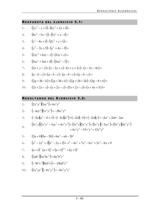 OPERACIONES ALGEBRAICAS



RESPUESTA                               DEL EJERCICIO                                             3.1:
1.-    2 y  y  1  6 y  2 y  1 
                2                                       2



2.-    4x  3x  1  5x  x  1 
                2                                           2



3.-    z  4z  1  2z  z  1 
            2                                           2



4.-    y  3 y  5  y  4 y  3 
            2                                       2



5.-    2xy  6xy  x  2xy  x 
                    2



6.-    5ax  3ax  4  2ax  3 
                    2                                                   2



7.-    2x  y  z   x  2 y  z   x  y  2z   x  3 y  4z  
8.-    a  b  c  a  b  c  a  b  c  a  b  c 
9.-    2g  3h  k   2g  3h  k   2g  2h  2k   3g  h  k  
10.-   2x  2 y  z   x  2 y  z   3x  2 y  z   x  4 y  5z  

RESULTADOS                                  DEL             EJERCICIO 3.2:
1.-    2x y 3xy   6x y
                2       3               5                   3       8



2.-     4xy 5x y   20x y
                        2               2       4                           3       6



3.-     2aa  b  c   2aa    2a b   2ac  2a  2ab  2ac
                                2                                                       2                                             3




4.-
       3x y 2 x y  5xy  4 x y   3x y 2 x y   3x y  5xy   3x y 4 x y 
                2                   3   2                   2                       2   2            2       3   2         2              2   2   2   2


                                                                                               6 x 5 y 3  15 x 3 y 3  12 x 4 y 3

5.-    2a  b3a  2b  6a 2  ab  2b 2
6.-    x   4
                                                                              
                 2 x 3  3 x 2  2 x  3  x 6  4 x 5  7 x 4  6 x 3  3x 2  6 x  9

7.-    a  12  a  13  a  123  a  15
8.-    2ab 3a bc   6a b c
                    2               4       2                   5       3 2



9.-     3b c 8ab c  24ab c
                    2 3                     3                                   5       4



10.-   2x yz  4x y   8x y z
                2           3                3      2                           5       3 3




                                                                                                    3 - 40
 