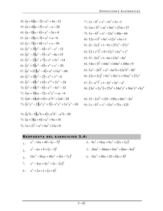 OPERACIONES ALGEBRAICAS


58.- a  6a  2  a 2  4a  12                                   77.-  x  1  x3  3x 2  3x  1
                                                                                    3


59.- a  4a  5  a 2  a  20                                    78.-  m  3  m3  9m2  27m  27
                                                                                        3


60.- a  1a  4  a 2  5a  4                                    79.-  n  4  n3  12n2  48n  64
                                                                                     3


61.- a  2a  3  a 2  a  6                                     80.-  2 x  1  8a3  12 x 2  6 x  1
                                                                                         3


62.- x  7x  8  x 2  x  56                                    81.- 1  3 y   1  9 y  27 y 2  27 y 3
                                                                                         3


                     
63.- x 2  3 x 2  4  x 4  x 2  12
                                                                      82.-  2  y 2   8  12 y 2  6 y 4  y 6
                                                                                            3

64.- a   2
               3a  5  a  8a  15
                          2           4

                                                                      83.- 1  2n   1  6n  12n2  8n3
                                                                                         3

65.- x   2
               2x  7  x  5x  14
                          2           4           2

                                                                      84.-  4n  3  64n3  144n2  108n  9
66.- x        5x  4  x  x  20
                                                                                         3
          3               3           6       3


67.- a        15a  4  a  11a  60                             85.-  a 2  2b   a6  6a 4b  12a 2b2  8b3
                                                                                                3
          3                   3           6           3


68.- x        3x  2  x  x  6                                 86.-  2 x  3 y   8x3  36 x 2 y  54 xy 2  27 y3
                                                                                                3
          4               4           8       4


69.- x        4x  6  x  2 x  24                              87.- 1  a 2   1  3a 2  3a 4  a 6
          5               5           10          5                                      3


70.- x   6
               4x  8  x  4 x  32
                          6           12          6
                                                                      88.-  3a3  2 y3   27a9  54a6 y3  36a3 y 6  8 y9
71.- xy  3xy  2  x 2 y 2  xy  6
72.- ab  4ab  6  a 2 b 2  2ab  24                            89.-  5  2 x   125  150 x  60 x 2  8x3
                                                                                         3


                                   
73.- x 2 y 2  2 x 2 y 2  5  x 4 y 4  3x 2 y 2  10                90.-  x  5  x3  15x 2  75x  125
                                                                                     3




                               
74.- a 3b  5 a 3b  4  a 6 b 2  a 3b  20
75.- a  3a  6  a 2  9a  18
76.-  a  2   a3  6a 2  12a  8
                 3




  RESPUESTA                       DEL EJERCICIOS                  3.4:
              x 2  14 x  49  x  7                                    4.- 9 x 2  18xy  9 y 2  3x  3 y 
                                                      2                                                             2
  1.-
              x 2  6 x  9  x  3                                      5.- 36m 2  48mn  16n 2  6m  4n
                                              2                                                                         2
  2.-
              16 x 2  56 xy  49 y 2  4 x  7 y                        6.- 16 x 2  40 x  25  4 x  5
                                                              2                                                 2
  3.-
              x 2  4 xy  4 y 2  x  2 y 
                                                          2
  7.-

              x 2  2 x  1  x  1
                                              2
  8.-




                                                                  3 - 42
 