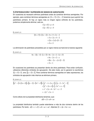 OPERACIONES ALGEBRAICAS


3.2 INTRODUCCIÓN Y SUPRESIÓN DE SIGNOS DE AGRUPACIÓN
En ocasiones es necesario eliminar paréntesis antes de combinar términos semejantes. Por
ejemplo, para combinar términos semejantes en 3x  5  2 x  2 tenemos que suprimir los
paréntesis primero. Si hay un signo más (o ningún signo) enfrente de los paréntesis,
podemos simplemente eliminar; esto es,
                                                 a  b  a  b
                                                 a  b  a  b

EJEMPLO:
                                    3x  5  2 x  2  3x  5  2 x  2
                                                             3x  2 x  5  2
                                                             3x  2 x   5  2
                                                             5x  3

La eliminación de paréntesis precedidos por un signo menos se hará de la manera siguiente:

EJEMPLO:
                                8 x  2x  1  x  3  8 x  2 x  2  x  3
                                                          8x  2 x  2  x
                                                          8 x  2 x  x   2  3
                                                          5x  1

En ocasiones los paréntesis se presentan dentro de otros paréntesis. Para evitar confusión,
utilizamos diferentes símbolos de agrupación. De este modo, por lo general no escribimos
x  5  3 , sino x  5  3. Para combinar términos semejantes en tales expresiones, los
símbolos de agrupación más internos se eliminan primero.

EJEMPLO:

x   2
                                                                  
           1  2 x  5  x  2  3x 2  3  x 2  1  2 x  5  x  2  3x 2  3       
                                                 x   2
                                                            2 x  4   3x   2
                                                                                        
                                                                                     x5
                                                 x 2  2 x  4  3x 2  x  5
                                                 2 x 2  3x  1

Como efecto de la propiedad distributiva tenemos, que:
                                                ab  c   ab  ac

La propiedad distributiva también puede extenderse a más de dos números dentro de los
paréntesis. Por tanto ab  c  d   ab  ac  ad . Además b  c a  ba  ca




                                                       3-5
 