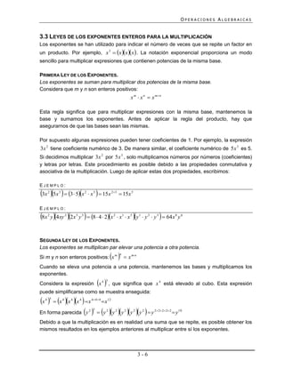 OPERACIONES ALGEBRAICAS


3.3 LEYES DE LOS EXPONENTES ENTEROS PARA LA MULTIPLICACIÓN
Los exponentes se han utilizado para indicar el número de veces que se repite un factor en
un producto. Por ejemplo, x 3  x x x  . La notación exponencial proporciona un modo
sencillo para multiplicar expresiones que contienen potencias de la misma base.

PRIMERA LEY DE LOS EXPONENTES.
Los exponentes se suman para multiplicar dos potencias de la misma base.
Considera que m y n son enteros positivos:
                                                                          x m  x n  x m n

Esta regla significa que para multiplicar expresiones con la misma base, mantenemos la
base y sumamos los exponentes. Antes de aplicar la regla del producto, hay que
asegurarnos de que las bases sean las mismas.

Por supuesto algunas expresiones pueden tener coeficientes de 1. Por ejemplo, la expresión
3x 2 tiene coeficiente numérico de 3. De manera similar, el coeficiente numérico de 5x 3 es 5.
Si decidimos multiplicar 3x 2 por 5x 3 , solo multiplicamos números por números (coeficientes)
y letras por letras. Este procedimiento es posible debido a las propiedades conmutativa y
asociativa de la multiplicación. Luego de aplicar estas dos propiedades, escribimos:

EJEMPLO:
3x 5x   3  5x
   2     3                           2
                                               
                                          x 3  15x 23  15x 5

EJEMPLO:
8x y 4xy 2x y   8  4  2x
   2             2       5       3                        2
                                                                                         
                                                               x1  x 5 y1  y 2  y 3  64 x 8 y 6



SEGUNDA LEY DE LOS EXPONENTES.
Los exponentes se multiplican par elevar una potencia a otra potencia.
Si m y n son enteros positivos: x m                             n
                                                                       x mn
Cuando se eleva una potencia a una potencia, mantenemos las bases y multiplicamos los
exponentes.
                                                  3
Considera la expresión x 4 , que significa que x 4 está elevado al cubo. Esta expresión
puede simplificarse como se muestra enseguida:
x   x x x   x  x
  4 3        4       4       4            4 4 4    12



En forma parecida y   y y y y y   y
                                         2 5         2        2       2    2     2      2 2 2 2 2
                                                                                                         y10
Debido a que la multiplicación es en realidad una suma que se repite, es posible obtener los
mismos resultados en los ejemplos anteriores al multiplicar entre sí los exponentes.



                                                                                3-6
 