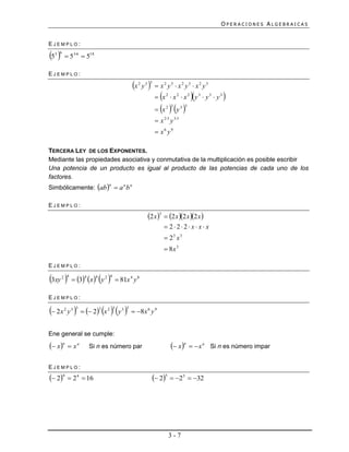 OPERACIONES ALGEBRAICAS


EJEMPLO:

5 
  3 6
         536  518

EJEMPLO:

                                                 x y 
                                                    2   3 3
                                                               x2 y3  x2 y3  x2 y3
                                                                          
                                                               x2  x2  x2 y3  y3  y3   
                                                               x   y 
                                                                    2 3       3 3


                                                               x 23 y 33
                                                               x6 y9

TERCERA LEY DE LOS EXPONENTES.
Mediante las propiedades asociativa y conmutativa de la multiplicación es posible escribir
Una potencia de un producto es igual al producto de las potencias de cada uno de los
factores.
Simbólicamente: ab   a n b n
                                  n




EJEMPLO:

                                                         2 x 3  2 x 2 x 2 x 
                                                                    222 x x x
                                                                    23 x 3
                                                                    8x 3

EJEMPLO:

3xy   3 x y 
       2 4         4     4       2 4
                                         81x 4 y 8

EJEMPLO:

 2x y    2 x  y 
        2    3 3             3    2 3      3 3
                                                  8x 6 y 9


Ene general se cumple:
 x n  x n          Si n es número par                              x n   x n   Si n es número impar


EJEMPLO:
 24  2 4  16                                              25  25  32




                                                                     3-7
 