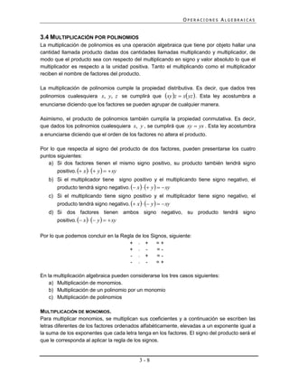 OPERACIONES ALGEBRAICAS


3.4 MULTIPLICACIÓN POR POLINOMIOS
La multiplicación de polinomios es una operación algebraica que tiene por objeto hallar una
cantidad llamada producto dadas dos cantidades llamadas multiplicando y multiplicador, de
modo que el producto sea con respecto del multiplicando en signo y valor absoluto lo que el
multiplicador es respecto a la unidad positiva. Tanto el multiplicando como el multiplicador
reciben el nombre de factores del producto.

La multiplicación de polinomios cumple la propiedad distributiva. Es decir, que dados tres
polinomios cualesquiera x, y, z se cumplirá que           xy z  x yz  .   Esta ley acostumbra a
enunciarse diciendo que los factores se pueden agrupar de cualquier manera.

Asimismo, el producto de polinomios también cumplía la propiedad conmutativa. Es decir,
que dados los polinomios cualesquiera x, y , se cumplirá que xy  yx . Esta ley acostumbra
a enunciarse diciendo que el orden de los factores no altera el producto.

Por lo que respecta al signo del producto de dos factores, pueden presentarse los cuatro
puntos siguientes:
   a) Si dos factores tienen el mismo signo positivo, su producto también tendrá signo
       positivo.  x    y    xy
   b) Si el multiplicador tiene signo positivo y el multiplicando tiene signo negativo, el
       producto tendrá signo negativo.  x    y    xy
   c) Si el multiplicando tiene signo positivo y el multiplicador tiene signo negativo, el
       producto tendrá signo negativo.  x    y    xy
   d) Si dos factores tienen ambos signo negativo, su producto tendrá signo
       positivo.  x    y    xy

Por lo que podemos concluir en la Regla de los Signos, siguiente:
                                     +  +       =+
                                     +  -        =-
                                      -  +       =-
                                      -  -      =+

En la multiplicación algebraica pueden considerarse los tres casos siguientes:
    a) Multiplicación de monomios.
    b) Multiplicación de un polinomio por un monomio
    c) Multiplicación de polinomios

MULTIPLICACIÓN DE MONOMIOS.
Para multiplicar monomios, se multiplican sus coeficientes y a continuación se escriben las
letras diferentes de los factores ordenados alfabéticamente, elevadas a un exponente igual a
la suma de los exponentes que cada letra tenga en los factores. El signo del producto será el
que le corresponda al aplicar la regla de los signos.


                                              3-8
 