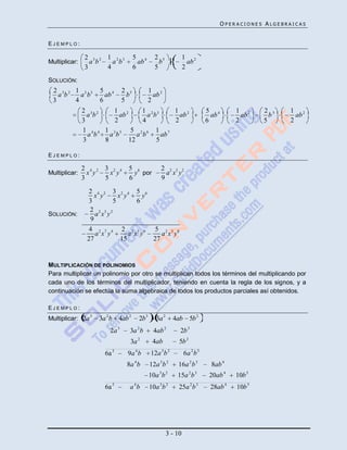 OPERACIONES ALGEBRAICAS


EJEMPLO:

               2 3 2 1 2 3            5 4       2 5              1 2
Multiplicar:     a b   a b              ab        b                ab
               3     4                6         5                2
SOLUCIÓN:
 2 3 2 1 2 3        5 4         2 5           1 2
   ab    a b          ab          b             ab
 3     4            6           5             2
               2 3 2    1 2       1 2 3     1 2                             5 4        1 2     2 5   1 2
                 ab       ab        a b       ab                              ab         ab      b     ab
               3        2         4         2                               6          2       5     2
               1 4 4 1 3 5 5 2 6 1 7
                 a b   ab       a b      ab
               3     8       12        5

EJEMPLO:

               2 4 2 3 2 4        5 6              2 2 3 2
Multiplicar:     x y   x y          y por            a x y
               3     5            6                9
                 2 4 2 3 2 4 5 6
                   x y     x y      y
                 3       5        6
                 2 2 3 2
SOLUCIÓN:          a x y
                 9
                 4 2 7 4 2 2 5 6 5 2 3 8
                   a x y       a x y     a x y
                27          15        27


MULTIPLICACIÓN DE POLINOMIOS
Para multiplicar un polinomio por otro se multiplican todos los términos del multiplicando por
cada uno de los términos del multiplicador, teniendo en cuenta la regla de los signos, y a
continuación se efectúa la suma algebraica de todos los productos parciales así obtenidos.

EJEMPLO:
Multiplicar: 2a 3   3a 2 b   4ab 2     2b 3      3a 2     4ab 5b 2
                         2a 3     3a 2 b        4ab 2        2b 3
                                  3a 2         4ab           5b 2
                      6a 5       9a 4 b       12a 3 b 2          6a 2 b 3
                                 8a 4 b       12a 3 b 2     16a 2 b 3        8ab 4
                                              10a 3 b 2     15a 2 b 3        20ab 4    10b 5
                      6a 5        a 4b        10a 3 b 2      25a 2 b 3       28ab 4    10b 5




                                                        3 - 10
 