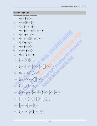 OPERACIONES ALGEBRAICAS


EJERCICIO 2:
Resolver los ejercicios siguientes:

1.-      2x 2 y 3 3xy 5

2.-        4xy 2 5x 2 y 4

3.-        2a a 2         b c

4.-      3x 2 y 2x 3 y 2       5xy 2       4x 2 y 2

5.-      2a b 3a 2b

6.-      x4     2x 3      3 x2       2x 3

7.-      a 1         a 1

8.-      2ab 2 3a 4 bc 2

9.-        3b 2 c 3 8ab 3 c

10.-     2x 2 yz 3        4x 3 y 2

          1   2              2 2
11.-        a   b              a
          2   3              5
          2 6        1 4 2         3 2 4      1 6       5 3 4 3
12.-        x          x y           x y         y        a x y
          5          3             5          10        7
                                    3 2 3
13.-     3a 5b 6c                     a x
                                   10
          2 4                  1 4     3 3 4
14.-        x        x2 y2       y       x y
          9                    3       7
          2   3               2 3
15.-        a   b               ab
          3   4               3
          3 3        1 2  2 2                1 3       2 2     5 2   2
16.-        m          mn   mn                 n         m       n     mn
          4          2    5                  4         3       2     3
          1 1 2           1   1 3           3 2       1 1
17.-          x             x   x             x            x
          2 3             4   4             2         5 10
          1   1              1   1
18.-        a   b              a   b
          2   3              3   2

          1 2                2 2     1   3
19.-        a        ab        b       a   b
          4                  3       4   2



                                                         3 - 12
 