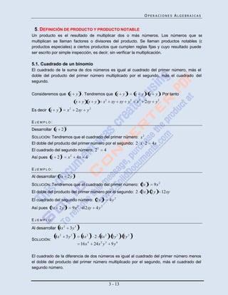 OPERACIONES ALGEBRAICAS


 5. DEFINICIÓN DE PRODUCTO Y PRODUCTO NOTABLE
Un producto es el resultado de multiplicar dos o más números. Los números que se
multiplican se llaman factores o divisores del producto. Se llaman productos notables (o
productos especiales) a ciertos productos que cumplen reglas fijas y cuyo resultado puede
ser escrito por simple inspección, es decir, sin verificar la multiplicación.

5.1. Cuadrado de un binomio
El cuadrado de la suma de dos números es igual al cuadrado del primer número, más el
doble del producto del primer número multiplicado por el segundo, más el cuadrado del
segundo.

                                                 2                                           2
Consideremos que x                       y . Tendremos que x                             y               x       y        x    y . Por tanto
                                                                            2                        2       2
                                         x           y x        y       x        xy xy           y       x           2xy       y2
                    2
Es decir x    y                 x2       2xy            y2

EJEMPLO:
                            2
Desarrollar x       2
SOLUCIÓN: Tendremos que el cuadrado del primer número: x 2
El doble del producto del primer número por el segundo: 2 x 2                                                                 4x
                                                                    2
El cuadrado del segundo número: 2                                           4
                    2
Así pues x      2               x2       4x 4

EJEMPLO:
                                     2
Al desarrollar 3x               2y
                                                                                                                      2
SOLUCIÓN: Tendremos que el cuadrado del primer número: 3x                                                                     9x 2
El doble del producto del primer número por el segundo: 2 3x                                                              2y         12xy
                                                                        2
El cuadrado del segundo número: 2 y                                             4y2
                            2
Así pues 3x       2y                 9x 2 12xy                   4y2

EJEMPLO:
                        2                    2
Al desarrollar 4x                3y 3
                                     2                      2                                        2
             4x 2           3y3                      4x 2       2 4x 2           3y3     3y3
SOLUCIÓN:
                                                 16x 4          24x 2 y 3        9y6

El cuadrado de la diferencia de dos números es igual al cuadrado del primer número menos
el doble del producto del primer número multiplicado por el segundo, más el cuadrado del
segundo número.



                                                                                3 - 13
 