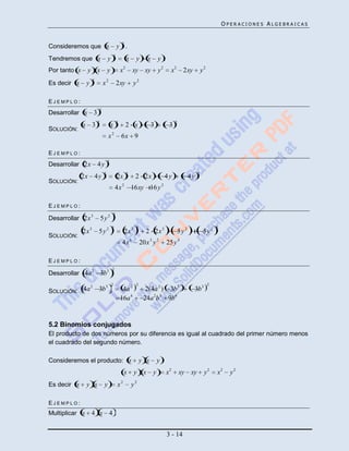 OPERACIONES ALGEBRAICAS


                                                  2
Consideremos que x                            y .
                                          2
Tendremos que x                   y                    x    y       x       y .
Por tanto x     y x y                             x2       xy xy            y2      x2 2xy                 y2
                     2
Es decir x      y            x2               2xy          y2

EJEMPLO:
                         2
Desarrollar x        3
                         2                    2                                        2
              x 3                     x                2 x              3          3
SOLUCIÓN:
                                  x2              6x 9

EJEMPLO:
                                  2
Desarrollar 2x           4y
                              2                        2                                               2
             2x 4 y                           2x            2 2x                 4y              4y
SOLUCIÓN:
                                          4x 2 16xy 16 y 2

EJEMPLO:
                                          2
Desarrollar 2x 3             5y2
                                      2                     2                                                       2
              2x 3       5y2                       2x 3            2 2x 3                  5y2              5y2
SOLUCIÓN:
                                                  4x 6          20x 3 y 2         25 y 4

EJEMPLO:
                                      2
Desarrollar 4a 2             3b3
             2                        2                     2                                                   2
SOLUCIÓN: 4a             3b 3                      4a 2           2(4a 2 ) 3b 3                       3b 3
                                                  16a 4          24a 2b3 9b6


5.2 Binomios conjugados
El producto de dos números por su diferencia es igual al cuadrado del primer número menos
el cuadrado del segundo número.

Consideremos el producto: x                                     y x         y
                                                   x       y x y                  x2       xy xy             y2     x2    y2
Es decir x      y x           y               x2           y2

EJEMPLO:
Multiplicar x       4 x 4


                                                                                  3 - 14
 