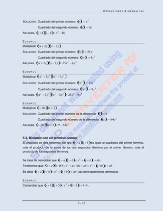 OPERACIONES ALGEBRAICAS


                                                            2
SOLUCIÓN: Cuadrado del primer número: x                                 x2
                                                                    2
             Cuadrado del segundo número: 4                                     16
Así pues, x      4 x 4          x 2 16

EJEMPLO:
Multiplicar 5x     2 y 5x 2 y
                                                                2
SOLUCIÓN: Cuadrado del primer número: 5x                                    25x 2
                                                                        2
             Cuadrado del segundo número: 2 y                                    4y2
Así pues, 5x       2 y 5x 2 y         25x 2      4y2

EJEMPLO:
Multiplicar 5x 2    3y 3 5x 2       3y 3
                                                            2 2
SOLUCIÓN: Cuadrado del primer número: 5x                                        25x 4
                                                                            2
             Cuadrado del segundo número: 3 y 3                                   9y6
Así pues, 5x 2     2 y 3 5x 2      2y3        25x 4    9y6

EJEMPLO:
Multiplicar 3 8x 8x        3
                                                                                          2
SOLUCIÓN: Cuadrado del primer número de la diferencia: 3                                       9
                                                                                               2
             Cuadrado del segundo número de la diferencia: 8x                                      64x 2
Así pues, 3 8x 8x         3        9 64x 2



5.3. Binomio con un término común
El producto de dos binomios del tipo x a x b es igual al cuadrado del primer término,
más el producto de la suma de los dos segundos términos por el primer término, más el
producto de los segundos términos.

Se trata de demostrar que x            a x b           x2               a b x ab .
Tendremos que: x a             x b         x2   ax bx ab                         x2     a b x ab
Es decir x    a x b           x2     a b x ab , tal como queríamos demostrar.

EJEMPLO:
Comprobar que x        4 x 5             x2     4 5 x 4 5.




                                                       3 - 15
 