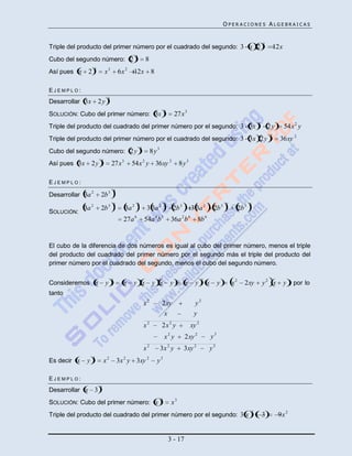 OPERACIONES ALGEBRAICAS


                                                                                                                                               2
Triple del producto del primer número por el cuadrado del segundo: 3 x 2                                                                               12x
                                                   3
Cubo del segundo número: 2                                 8
                    3
Así pues x      2           x3           6x 2 12x 8

EJEMPLO:
                             3
Desarrollar 3x          2y
                                                                          3
SOLUCIÓN: Cubo del primer número: 3x                                              27x 3
                                                                                                                                           2
Triple del producto del cuadrado del primer número por el segundo: 3 3x                                                                            2y        54x 2 y
                                                                                                                                                   2
Triple del producto del primer número por el cuadrado del segundo: 3 3x 2 y                                                                              36xy 2
                                                       3
Cubo del segundo número: 2 y                                    8y3
                        3
Así pues 3x       2y             27x 3         54x 2 y 36xy 2                       8y3

EJEMPLO:
                                     3
Desarrollar 3a 2        2b 3
                                     3             3                      2                                        2               3
             3a 2       2b 3                3a 2            3 3a 2             2b 3        3 3a 2          2b 3             2b 3
SOLUCIÓN:
                                           27a 6           54a 4 b 3           36a 2 b 6       8b 6


El cubo de la diferencia de dos números es igual al cubo del primer número, menos el triple
del producto del cuadrado del primer número por el segundo más el triple del producto del
primer número por el cuadrado del segundo, menos el cubo del segundo número.

                                 3                                                                2
Consideremos x               y             x   y x              y x           y        x     y        x        y       x2      2xy             y2 x          y , por lo
tanto
                                                           x2         2 xy                  y2
                                                                       x                    y
                                                           x2         2x 2 y               xy 2
                                                                          x2 y         2xy 2              y3
                                                           x2         3x 2 y          3xy 2           y3
                    3
Es decir x    y             x2           3x 2 y 3xy 2             y3

EJEMPLO:
                        3
Desarrollar x       3
                                                                      3
SOLUCIÓN: Cubo del primer número: x                                            x3
                                                                                                                                       2
Triple del producto del cuadrado del primer número por el segundo: 3 x                                                                         3        9x 2


                                                                              3 - 17
 