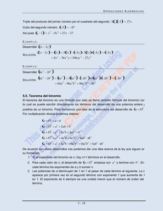OPERACIONES ALGEBRAICAS


                                                                                                                               2
Triple del producto del primer número por el cuadrado del segundo: 3 x                                                   3             27x
                                                    3
Cubo del segundo número:                    3                  27
               3
Así pues x 3         x3          9x 2       27x 27

EJEMPLO:
                      3
Desarrollar 2x 3y
                     3                  3                  2                                        2               3
            2x 3 y                2x           3 2x                 3y       3 2x              3y           3y
SOLUCIÓN:
                                 8x 3       36x 2 y 546xy 2                   27 y 3

EJEMPLO:
                             3
Desarrollar 4a 2   2b 3
                             3                  3                   2                                           2                  3
            4a 2   2b 3                 4a 2             3 4a 2              2b 3      3 4a 2            2b 3           2b 3
SOLUCIÓN:
                                    64a 6               96a 4 b 3        48a 2 b 6        8b 6


5.5. Teorema del binomio
El teorema del binomio es una fórmula (por esto se llama también fórmula del binomio) con
la cual se puede escribir directamente los términos del desarrollo de una potencia entera y
                                                                                                                                              n
positiva de un binomio. Para formarnos una idea de la estructura del desarrollo de a                                                         b :
Por multiplicación directa podemos obtener
                         1
               a b               a b
                         2
               a b                a2        2ab b2
                         3
               a b                a3 3a 2b 3ab2                         b3
                         4
               a b                a4        4a3b 6a 2b2                  4ab3        b4
                         5
               a b                a5 5a 4b 10a3b2 10a 2b3                                 5ab4      b5
De acuerdo con estos desarrollos nos podemos dar una idea acerca de la ley que siguen en
su formación:
    1. Si el exponente del binomio es n, hay n+1 términos en el desarrollo.
                                                                                          n
   2. Para cada valor de n, el desarrollo de a b                                              empieza con a n y termina con b n . En
      cada término los exponentes de a y b suman n.
   3. Las potencias de a disminuyen de 1 en 1 al pasar de cada término al siguiente. La b
      aparece por primera vez en el segundo término con exponente 1 que aumenta de 1
      en 1. El exponente de b siempre es una unidad menor que el número de orden del
      término.




                                                                        3 - 18
 