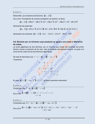 OPERACIONES ALGEBRAICAS


EJEMPLO:
                                                                            4
Desarrollar por el teorema del binomio: 3a 2b
SOLUCIÓN: Procediendo de manera semejante a la anterior, se tiene:
                 4              4              3                 1               2           2          1         3             4
         3a 2b       1 3a               4 3a             2b           6 3a            2b         4 3a       2b        1 2b

efectuando las potencias:
                 4
         3a 2b           1 81a 4         4 27a3                  2b    6 9a 2             4b 2   4 3a       8b3       1 16b 4
                                                   4
efectuando los productos: 3a 2b                             81a 4     216a3b 216a 2b 2              96ab3 16b 4



5.6. Binomio por un trinomio cuyo producto es igual a una suma o diferencia
de cubos.
La suma algebraica de dos términos, por un trinomio que consta del cuadrado del primer
término menos el producto de los dos, más el cuadrado del segundo término, es igual a la
suma de los cubos de los dos términos algebraicos.

                                    3
Se trata de demostrar que x               y3            x     y x2          xy        y2 .
Tendremos:
                                              x2             xy                 y2
                                                             x                  y
                                              x3             x2 y           xy 2
                                                             x2 y           xy 2            y3
                                              x3                                            y3

Es decir x    y x2       xy    y2        x3            y 3 , tal como queríamos demostrar.

EJEMPLO:
Comprobar que x 3        1     x 1 x2              x 1
                     2
SOLUCIÓN: x 1 x               x 1        x3 x 2              x x2       x 1
                                         x3 1

EJEMPLO:
Comprobar que 27x 3           8y3        3x 2 y 9x 2                  6xy           4y2

             3x 2 y 9x 2 6xy 4 y 2                           27 x 3 18x 2 y               12xy 2 18x 2 y     12xy 2         8y 3
SOLUCIÓN:
                                                             27 x 3 8 y3




                                                                  3 - 20
 