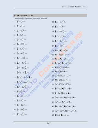 OPERACIONES ALGEBRAICAS




EJERCICIOS 3.3:
Desarrollar los siguientes productos notables:
              2                                                                  2
1.   x 2                                              22. 2x 2       3y 2
              2
2.   3 a                                              23. 2a 2       4
                                                                         2


                   2
3.   2x       y                                       24. 2a 3
                                                                                 2
                                                                     4b 2
                   2
4.   3 5y                                                                    2
                                                      25. x 4       2 y3
                   2
5.   2a 3                                                                        2
                                                      26. 3x 3       2y2
                       2
6.   2a 3b                                                                       2
                                                      27. 4a 5       3b 4
                       2
7.   2 4a 2
                                                      28. x         y x y
                       2
8.   3a 4b
                                                      29. m n m n
                           2
9.   2x 3         6b                                  30. a x x a
                               2
10. 2x 3          3y 2                                31. x2        a2       x2      a2
                               2
11. 3x 4          2 y3                                32. 2a 1 1 2a

12. 3x 2 y         z3
                               2                      33. n 1 n 1

                                     2                34. 1 3ax 3ax 1
13. 4a 2 y 3           3c 2 d 3
                                                      35. 2m 9 2m 9
          2   3                    3 2
14. 2x y               4mn
                                                      36. a3 b2              a3 b 2
                               2
15. 3x 5          4 y6
                                                      37. y 2 3y             y 2 3y
              2
16. x 3
                                                      38. 1 8xy 8xy 1
                   2
17. 2a 4
                                                      39. 6x2 m2 x 6x2 m2 x
                   2
18. 4 2x
                                                      40. a m bn             a m bn
                       2
19. 3x 2 y
                                                      41. 3x a 5 y m 5 y m 3xa
                       2
20. 5x 3y
                                                      42. a x   1
                                                                     2b x    1
                                                                                     2b x   1
                                                                                                ax   1

                       2
21. x 2       y2                                      43. 2a b 2a b



                                             3 - 23
 