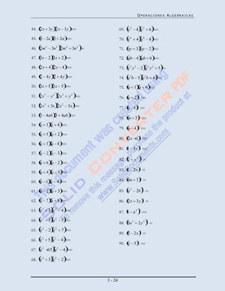 OPERACIONES ALGEBRAICAS


44. 2x 3y 2x 3y                          69. x 5       4 x5            6

45. 4 2a 4 2a                            70. x 6       4 x6            8

46. 2m 2    3n 2 2m 2    3n 2            71. xy 3 xy 2

47. 3x 2 3x 2                            72. ab 4 ab 6

48. 2x 4 2x 4                            73. x 2 y 2           2 x2 y2     5
49. 2 4 y 2 4 y                          74. a 3 b 5 a 3b 4
50. 3x 5 3x 5                            75. a 3 a 6
51. 2x 3    y 2 2x 3    y2               76. a 2       3



52. 2x 2    3x 2x 2     3x               77. x 1       3


53. 3 4ab 3 4ab
                                         78. m 3 3
54. x 3 x 4                                            3
                                         79. n 4
55. a 5 a 2                                                3
                                         80. 2x 1
56. a 3 a 8
                                                           3
                                         81. 1 3y
57. x 2 x 3
                                                           3
                                         82. 2      y2
58. a 6 a 2
                                                           3
                                         83. 1 2n
59. a 4 a 5
                                                           3
60. a 1 a 4                              84. 4n 3
                                                               3
61. a 2 a 3                              85. a 2       2b

62. x 7 x 8                              86. 2x 3y             3



63. x 2    3 x2   4                      87. 1 a 2
                                                           3



64. a 2    3 a2   5                                                3
                                         88. 3a 3       2y3
65. x 2    2 x2   7                                        3
                                         89. 5 2x
66. x 3    5 x3   4                                    3
                                         90. x 5
67. a 3 15 a 3     4

68. x 4    3 x4   2



                                3 - 24
 