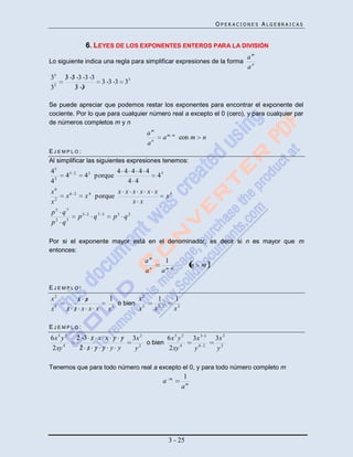 OPERACIONES ALGEBRAICAS


                     6. LEYES DE LOS EXPONENTES ENTEROS PARA LA DIVISIÓN
                                                                                                  am
Lo siguiente indica una regla para simplificar expresiones de la forma
                                                                                                  an
35     3 3 3 3 3
                              3 3 3 33
32        3 3

Se puede apreciar que podemos restar los exponentes para encontrar el exponente del
cociente. Por lo que para cualquier número real a excepto el 0 (cero), y para cualquier par
de números completos m y n
                                                am
                                                             am        n
                                                                           con m     n
                                                an
EJEMPLO:
Al simplificar las siguientes expresiones tenemos:
45                                  4 4 4 4 4
       45   2
                     4 3 p orque                     43
42                                     4 4
x6                                  x x x x x x
       x6   2
                     x 4 p orque                               x4
x2                                      x x
p5 q7
                p5   2
                         q7   5
                                   p3 q2
p2 q5

Por si el exponente mayor está en el denominador, es decir si n es mayor que m
entonces:
                                                am             1
                                                                                 n   m
                                                an           am    n



EJEMPLO:
x2        x x                     1        x2            1             1
                                     o bien 5
x5     x x x x x                  x3        x        x   5 2
                                                                       x3

EJEMPLO:
6x 3 y 2        2 3 x x x y y              3x 2        6x 3 y 2                  3x 3 1   3x 2
                                                o bien
2xy 4            2 x y y y y                y2         2xy 4                     y4 2     y2

Tenemos que para todo número real a excepto el 0, y para todo número completo m
                                                                   m         1
                                                             a
                                                                            am




                                                                 3 - 25
 