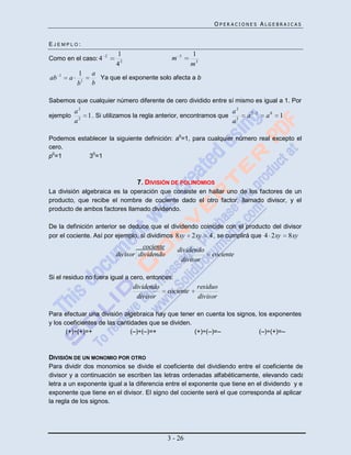 OPERACIONES ALGEBRAICAS


EJEMPLO:
                        2   1                         3     1
Como en el caso: 4                                m
                            42                              m3
     1       1     a
ab       a           Ya que el exponente solo afecta a b
             b1    b

Sabemos que cualquier número diferente de cero dividido entre sí mismo es igual a 1. Por
       a2                                                             a2
ejemplo 2         1 . Si utilizamos la regla anterior, encontramos que 2     a2   2
                                                                                      a0   1
       a                                                              a

Podemos establecer la siguiente definición: a0=1, para cualquier número real excepto el
cero.
p0=1        30=1



                                   7. DIVISIÓN DE POLINOMIOS
La división algebraica es la operación que consiste en hallar uno de los factores de un
producto, que recibe el nombre de cociente dado el otro factor, llamado divisor, y el
producto de ambos factores llamado dividendo.

De la definición anterior se deduce que el dividendo coincide con el producto del divisor
por el cociente. Así por ejemplo, si dividimos 8xy 2xy 4 , se cumplirá que 4 2xy 8xy
                                      cociente        dividendo
                            divisor dividendo                     cociente
                                                       divisor

Si el residuo no fuera igual a cero, entonces:
                                  dividendo                  residuo
                                                 cociente
                                   divisor                   divisor

Para efectuar una división algebraica hay que tener en cuenta los signos, los exponentes
y los coeficientes de las cantidades que se dividen.
       (+)÷(+)=+               (–)÷(–)=+             (+)÷(–)=–            (–)÷(+)=–



DIVISIÓN DE UN MONOMIO POR OTRO
Para dividir dos monomios se divide el coeficiente del dividiendo entre el coeficiente del
divisor y a continuación se escriben las letras ordenadas alfabéticamente, elevando cada
letra a un exponente igual a la diferencia entre el exponente que tiene en el dividendo y el
exponente que tiene en el divisor. El signo del cociente será el que corresponda al aplicar
la regla de los signos.




                                                 3 - 26
 