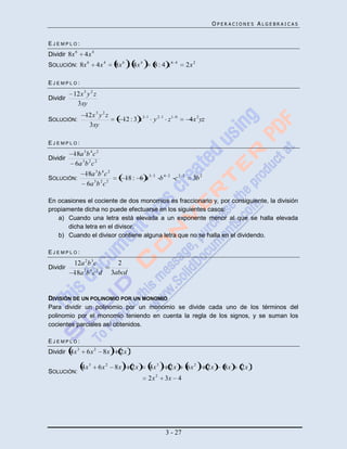 OPERACIONES ALGEBRAICAS


EJEMPLO:
Dividir 8x 6    4x 4
SOLUCIÓN: 8x 6          4x 4      8x 6 : 4x 4       8 : 4 x6      4
                                                                           2x 2

EJEMPLO:
          12x 3 y 2 z
Dividir
           3xy
                12x 3 y 2 z
SOLUCIÓN:                              12 : 3 x 3 1 y 2 1 z 1     0
                                                                            4x 2 yz
                 3xy

EJEMPLO:
          18a 3 b 4 c 2
Dividir
           6a 3 b 2 c 2
                18a 3 b 4 c 2
SOLUCIÓN:                              18 : 6 a 3   3
                                                         b4   2
                                                                  c2   2
                                                                              3b 2
                 6a 3 b 2 c 2

En ocasiones el cociente de dos monomios es fraccionario y, por consiguiente, la división
propiamente dicha no puede efectuarse en los siguientes casos:
   a) Cuando una letra está elevada a un exponente menor al que se halla elevada
       dicha letra en el divisor.
   b) Cuando el divisor contiene alguna letra que no se halla en el dividendo.

EJEMPLO:
          12a 2 b 3 c              2
Dividir
          18a 3 b 4 c 2 d        3abcd


DIVISIÓN DE UN POLINOMIO POR UN MONOMIO
Para dividir un polinomio por un monomio se divide cada uno de los términos del
polinomio por el monomio teniendo en cuenta la regla de los signos, y se suman los
cocientes parciales así obtenidos.

EJEMPLO:
Dividir 4x 3     6x 2       8x     2x

               4x 3     6x 2      8x      2x      4x 3         2x          6x 2       2x   8x   2x
SOLUCIÓN:
                                                  2x 2    3x 4




                                                              3 - 27
 