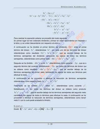 OPERACIONES ALGEBRAICAS


                                        3x 2        2xy y 2
                       5x 2   xy 3 y 2 15x 4         7 x 3 y 6x 2 y 2          7 xy 3     3y4
                                       15x 4         3x 3 y      9x 2 y 2
                                                   10x 3 y      3x 2 y 2      7 xy 3     3y 4
                                                   10x 3 y      2x 2 y 2      6xy 3
                                                                5x 2 y 2        xy 3     3y 4
                                                                5x 2 y 2        xy 3     3y 4
                                                                                          0
Para resolver la operación anterior se procedió del modo siguiente:
En primer lugar se han ordenado dividendo y divisor en orden ascendente con respecto a
la letra y y en orden descendente con respecto a la letra x.

A continuación se ha dividido el primer término del dividendo, 15x 4 , entre el primer
término del divisor, 5x 2 , obteniéndose 3x 2 , por cada uno de los términos del divisor,
obteniéndose como resultado 15x 4                  3x 3 y - 9x 2 y 2 , que se escribe debajo de los
términos semejantes del dividendo cambiando los signos de todos los términos
semejantes, obteniéndose como primer resto                10x 3 y          3x 2 y 2     7xy 3   3y 4 .

Después se ha dividido        10x 3 y entre 5x 2 obteniéndose como cociente                          2xy , que es el
segundo término del cociente. Multiplicando                   2xy por todos los términos del divisor que
se obtiene como resultado            10x 3 y       2x 2 y 2     6xy 3 , que se escribe debajo de los
términos semejantes del primer resto cambiando los signos de todos sus términos para
efectuar la resta.
A continuación se ha procedido a efectuar la reducción de términos semejantes,
                                          2    2
obteniéndose como segundo resto 5x y                   xy 3      3y 4

Finalmente se ha dividido 5x 2 y 2             entre 5x 2 , obteniéndose como cociente                          y2 .
Multiplicando      y 2 por todos los términos del divisor se obtiene como producto
5x 2 y 2   xy 3    3y 4 , que se escribe debajo de los términos semejantes del segundo resto
cambiando los signos de todos lo términos para efectuar la resta. A continuación se ha
procedido a efectuar la reducción de términos semejantes, obteniéndose como tercer
resto 0, con lo cual queda acabada la división.


EJEMPLO:
Dividir: x 4    5x 3   11x 2 12x 6       x2     3x 3




                                                    3 - 29
 
