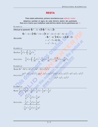 OPERACIONES ALGEBRAICAS



                                                         RESTA

                    Para restar polinomios, primero recordemos que a-(b+c) = a-b-c
            debemos cambiar el signo de cada término dentro del paréntesis.
Para eliminar los mismo que multiplicar cada término dentropor los paréntesis por (de resta)
        Esto es lo paréntesis de una expresión precedida de un signo menos -1.

EJEMPLO:
Efectuar la operación 3x 2             2x 1       4x 2     5x 2

             3x 2     2x 1        4x 2      5x 2         3x 2    2x 1 4x 2         5x 2
                                                         3x 2    4x 2          2x 5x        1 2
SOLUCIÓN:
                                                           x2    7x        1
                                                           x2    7x 1

EJEMPLO:
           2 2            3 2
Resolver     x y            x y
           5             10

                    2 2         3 2             2 2    3 2            4 3 2           7 2
SOLUCIÓN:             x y         x y             x y    x y              x y           x y
                    5          10               5     10               10            10

EJEMPLO:
Restar 8x4   5x3 y 3x2 y 2 y 4x4            2x3 y 5x2 y 2

             8x 4     5x3 y 3x 2 y 2       4x 4   2x3 y 5x 2 y 2        8x 4   5x3 y 3x 2 y 2   4x 4   2x3 y 5x 2 y 2
SOLUCIÓN:
                                                                        4x 4   3x3 y 2x 2 y 2




EJEMPLO:
         1 2   1 2          1 3 1 2   1 2                  1 3
Restar     x y   xy           x y x y   xy                   x
         3     4            6    6    3                    4
                1 3 1 2            1 2
                  x     x y          xy
                6    3             4
                1 3 1 2            1 2
SOLUCIÓN:         x    x y           xy
                4    6             3
               1 3 1 2             7
                 x     x y               xy 2
              12    6              12




                                                         3-3
 