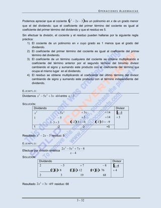 OPERACIONES ALGEBRAICAS


                                                    2
Podemos apreciar que el cociente x                       2x 3 es un polinomio en x de un grado menor
que el del dividendo; que el coeficiente del primer término del cociente es igual al
coeficiente del primer término del dividendo y que el residuo es 5.
Sin efectuar la división, el cociente y el residuo pueden hallarse por la siguiente regla
práctica:
   1) El cociente de un polinomio en x cuyo grado es 1 menos que el grado del
        dividendo.
   2) El coeficiente del primer término del cociente es igual al coeficiente del primer
        término del dividendo.
   3) El coeficiente de un término cualquiera del cociente se obtiene multiplicando el
        coeficiente del término anterior por el segundo término del binomio divisor,
        cambiando el signo y sumando este producto con el coeficiente del término que
        ocupa el mismo lugar en el dividendo.
   4) El residuo se obtiene multiplicando el coeficiente del último término del divisor,
        cambiando de signo y sumando este producto con el término independiente del
        dividendo.

EJEMPLO:
Dividamos x 3         5x 2   3x 14 entre x 3

SOLUCIÓN:
       Dividendo                                                                                Divisor
         x3                             5x 2                       3x                    14      x 3
         1                              5                          3                     14       3
                             1 3 3                      2 3        6           3 3        9
         1                         -2                          -3                     +5

              2
Resultado x           2x 3 residuo: 5

EJEMPLO:

                                            2x 3   5x 2 7 x 8
Efectuar por división sintética
                                                    x 4
SOLUCIÓN:
              Dividendo                                                                       Divisor
                  2                          5                     7                 8         x 4
                             2 4        8           3 4       12        19 4    76              4
                  2                     3                     19                 68

Resultado 2x 2         3x 19 residuo: 68




                                                          3 - 32
 
