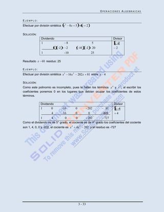 OPERACIONES ALGEBRAICAS


EJEMPLO:
Efectuar por división sintética x 2        8x 5          x 2

SOLUCIÓN:
               Dividendo                                                          Divisor
               1                      8                            5                x 2
                           1   2      2                10      2   20                2
               1                    - 10                           25

Resultado x 10 residuo: 25

EJEMPLO:
Efectuar por división sintética x 5       16x 3       202x     81 entre x 4

SOLUCIÓN:
Como este polinomio es incompleto, pues le faltan los términos x 4 y x 2 , al escribir los
coeficientes ponemos 0 en los lugares que debían ocupar los coeficientes de estos
términos.

              Dividendo                                                            Divisor
              1        0           - 16           0            - 202         81     x 4
                       4             16           0              0         808       4
              1        4              0           0            - 202        727
Como el dividendo es de 5° grado, el cociente es de 4° grado los coeficientes del cociente
son 1, 4, 0, 0 y -202, el cociente es x 4         4x 3       202 y el residuo es -727




                                                      3 - 33
 