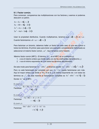 OPERACIONES ALGEBRAICAS


9.1. Factor común.
Para comenzar, comparemos las multiplicaciones con los factores y veamos si podemos
descubrir un patrón.

4x 4 y 4 x y
5a 10b 5 a 2b
2x 2     6x        2x x 3
     2
3a       6ab        3a a 2b

Usan la propiedad distributiva. Cuando multiplicamos, tenemos que: a b                       c     ab ac .
Cuando factorizamos ab            ac    ab c .

Para factorizar un binomio, debemos hallar un factor (en este caso a) que sea común a
todos los términos. El primer paso para tener una expresión completamente factorizada es
seleccionar el máximo factor común, ax n . Aquí tenemos como hacerlo:


Máximo factor común (MFC).- El término ax n , es el MFC de un polinomio sí:
  1. a es el máximo entero que divide cada uno de los coeficientes del polinomio, y
  2. n es el mínimo exponente de x en todos los términos del polinomio.


De este modo para factorizar 6x 3          18x 2 , podríamos escribir 6x 3   18x 2     3x 2x 2      6x
Pero no está factorizado por completo por que 2x 2 6x puede factorizarse aún más.
Aquí el mayor entero que divide a 16 y 8 es 6, y el mínimo exponente de x en todos los
                                                                              3
términos es x 2 . De esta manera la factorización completa es 6x                     18x 2       6x 2 x 3 .
               2
Donde 6x es el MFC.

EJEMPLO:
                   8x 24      8 x 8 3
Factorizar
                              8x 3

EJEMPLO:
                     6 y 12      6 y 6 2
Factorizar
                                 6y 2
EJEMPLO:
                   10x 2 25x 3   5x 2 2 5x 2 5x
Factorizar                         2
                                 5x 2 5x




                                                  3 - 35
 