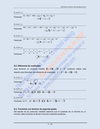 OPERACIONES ALGEBRAICAS


EJEMPLO:
             6x 3 12x 2        18x        6 x x 2 6 x 2x            6x 3
Factorizar
                                          6x x 2       2x 3

EJEMPLO:
             10x 6 15x 5        20x 4         30x 2        5x 2 2x 4 5x 2 3x 3        5x 2 4x 2   5x 2 6
Factorizar
                                                           5x 2 2x 4 3x 3    4x 2         6

EJEMPLO:
             2x 3 4x 4        8x 5       2 x 3 1 2 x 3 2x           2 x 3 4x 2
Factorizar
                                         2 x 3 1 2x 3        4x 2

EJEMPLO:
           3 2          1      5         1             1       1
             x            x                3x 2          x       5
Factorizar
           4            4      4         4             4       4
                                         1
                                           3x 2       x 5
                                         4


9.2. Diferencia de cuadrados.
Aquí tenemos un producto notable                             A B A B             A2       B 2 podemos utilizar esta
relación para factorizar una diferencia de cuadrados. A 2                            B2       A B A B

EJEMPLO:
             x2    4        x 2 22
Factorizar
                             x 2 x 2

EJEMPLO:
                                     2         2
Factorizar 4x 2        25     2x          5        2x 5 2x 5

EJEMPLO:
               8   4                          2        2
Factorizar 9a b         49      3a 4 b 2           7         3a 4 b 2   7 3a 4 b 2    7



9.3. Trinomios con término de segundo grado.
Del estudio de los productos notables sabemos que el cuadrado de un binomio es un
trinomio; tales trinomios se llaman trinomios cuadrados perfectos.




                                                             3 - 36
 