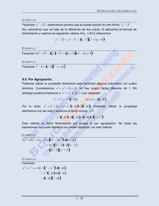 OPERACIONES ALGEBRAICAS


EJEMPLO:
Factorizar y 3      27 , observemos primero que se puede escribir en otra forma: y 3                      33
Así, advertimos que se trata de la diferencia de dos cubos. Si aplicamos la fórmula de
factorización y usamos los siguientes valores A=y, y B=3, obtenemos:

                                        y3         27            y3   33   y 3 y2       3y 9

EJEMPLO:
                                        3
Factorizar 8x 3         27      2x            33             2x 3 4x 2          6x 9

EJEMPLO:
Factorizar t 3      1        t 1 t2          t 1



9.5. Por Agrupación.
Podemos utilizar la propiedad distributiva para factorizar algunos polinomios con cuatro
términos. Consideremos x 3                           x2          2x 2 . No hay ningún factor diferente de 1. Sin
                                                         3
embargo podemos factorizar a x                                   x 2 y 2x 2 por separado:

                                    x3          x2           x2 x 1              2x 2    2x 1

Por lo tanto            x3     x2       2x 2                 x2 x 1        2 x 1 . Podemos utilizar la propiedad
distributiva una vez más y sacamos el factor común: x+1

                                            x2 x 1                2 x 1         x 1     2 x2
Este método se llama factorización por grupos (o por agrupación). No todas las
expresiones con cuatro términos se pueden factorizar con este método.

EJEMPLO:
6x 3   9x 2    4x 6           6x 3          9x 2             4x 6
                                2
                              3x 2x 3                        2 2x 3
                                                     2
                               2x 3 3x                       2

EJEMPLO:
Factorizar
x3     x2     x 1       x3     x2            x 1
                         2
                        x x 1               1x 1
                                    2
                        x 1 x               1




                                                                       3 - 38
 