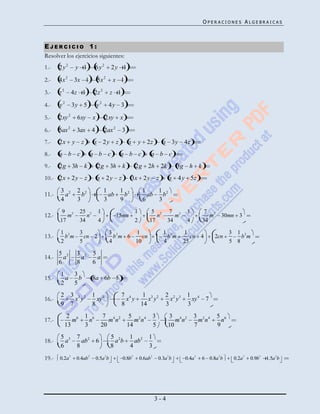 OPERACIONES ALGEBRAICAS



EJERCICIO 1:
Resolver los ejercicios siguientes:
1.-    2y2            y 1               6y2     2y 1
2.-    4x 2           3x 1              5x 2       x 1
3.-    z2         4z 1              2z 2       z 1
4.-    y2         3y 5                  y2     4y 3

5.-    2xy 2          6xy           x         2xy        x

6.-    5ax 2          3ax           4        2ax 2           3
7.-    2x         y    z            x 2y             z           x           y 2z                    x 3y             4z
8.-    a b c                    a b c                    a b c                       a b c
9.-    2g 3h k                          2g 3h                k           2g        2h 2k                         3g h k
10.- 2x 2 y                z            x 2y             z        3x 2 y                     z               x 4 y 5z
       3 2            2 2                    1    1 2                         1    1 2
11.-     a              b                      ab   b                           ab   b
       4              3                      3    9                           6    3
        9              25               1                                1           5                       7            1       7
12.-        m
                  2
                            n
                                2
                                                     15mn                                    n
                                                                                                 2
                                                                                                                 m2                    m
                                                                                                                                           2
                                                                                                                                                   30mn 3
       17              34               4                                2         17                    34            4          34

       1               3                       3                         1                           1                1                              3    1
13.-        bm
              2
                           cn 2
                                                     2
                                                   bm 6                       cn                         bm
                                                                                                             2
                                                                                                                           cn 4            2cn                bm
                                                                                                                                                                    2

       2               5                       4                         10                          4                25                             5 8

       5 2            3 2 5
14.-     a              a   a
       6              8   6
       1   3
15.-     a   b                      8a 6b 5
       2   5
       2          3 3 2             1 4                  7 4    1 3 2                                2 2 3             1 4
16.-                x y               xy                   x y    x y                                  x y               xy        7
       9          7                 8                    8     14                                    3                 3
             2 6           1 6               7 4 2                5 2 4                  3               3 4 2                3 2 4            5 6
17.-           m             n                 mn                   mn                                      mn                  mn               n
            13             3                20                   14                      5               10                   7                9
       5 3            7 2                      5 2  1 2                            1
18.-     a              ab              6        ab   ab
       6              8                        8    4                              3
19.- 0.2a 3 0.4ab 2 0.5a 2b                                  0.8b
                                                                     3
                                                                             0.6ab
                                                                                     2
                                                                                             0.3a b
                                                                                                         2
                                                                                                                      0.4a
                                                                                                                              3
                                                                                                                                  6 0.8a b
                                                                                                                                               2
                                                                                                                                                         0.2a
                                                                                                                                                                3
                                                                                                                                                                        0.9b
                                                                                                                                                                               3       2
                                                                                                                                                                                   1.5a b




                                                                                         3-4
 
